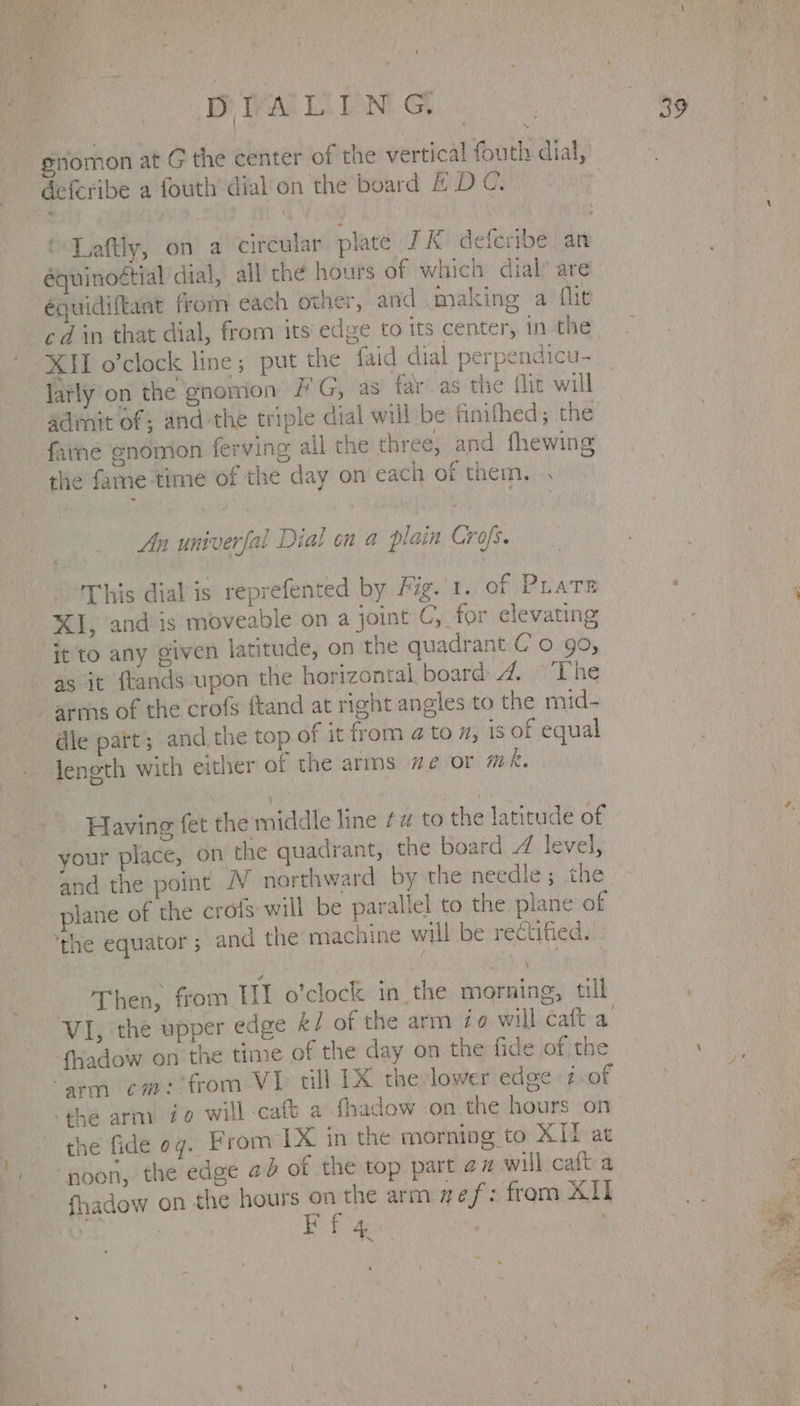 DIALING gnomon at G the center of the vertical fouth dial, defcribe a fouth dial'on the board ADC. | ‘ Laftly, on a circular plate JK deferibe an équinoétial dial, all the hours of which dial’ are éguidiftant from each other, and making a flit cd in that dial, from its edge to its center, in the XII o’clock line; put the {aid dial perpendicu- Jatly on the gnomon /'G, as far as the flit will admit of; and the triple dial will be finithed; the farhe gnomon ferving all the three, and fhewing the fame time of the day on each of them. . An univerfal Dial en a plain Crofs. This dial is reprefented by Fig. 1. of PLate XI, and is moveable on a joint C, for elevating ‘it to any given latitude, on the quadrant C'o 99, as it ftands upon the horizontal board: 4 © The arms of the crofs ftand at right angles to the mid- dle part; and. the top of it from 4 to #, ‘is of equal length with either of the arms ze or mR. Having fet the middle line ¢# to the latitude of your place, on the quadrant, the board Z level, and the point NV northward by the needle; the. plane of the crofs will be parallel to the plane of ‘the equator ; and the machine will be rectified. Then, from III o'clock in the morning, till VI, the upper edge &amp;/ of the arm Zo will caft a {hadow on the time of the day on the fide of the “sem cm: from VI» tll 1X thelower edge 7.of the arm Zo will-caft a fhadow on the hours on the fide 07. From LX in the morning to XII at noon, the edge 42 of the top part az will caft a fhadow on the hours on the arm wef: from ALI por y Ff 4 i 3? ae