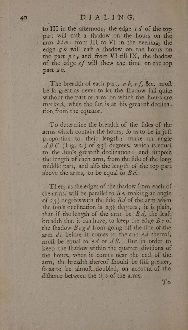 40 S ‘PiTALI LNG: to nike in the afternoon, the edge cd of the top edge gh will caft a fhadow on the hours on part an. be fo great as never to let the fhadow fall quite without the part or arm on which the hours are marked, when the fun is at his greateft declina- tion, from the equator. To determine the breadth of the fides of the arms which contain the hours, fo as to be in juft proportion to their length ; ; make an angle ABC (Fig. 2.) of 234 degrees, which is equal to the .fun’s oreateft declination: and fuppofe the length of each arm, from the fide of the long middle part, and alfo the length of the top part above the arms, to be equalto Bd. | Then, as the edges of the thadow from, each of the arms, will be parallel to Be, making an angle of 231 degrees with the fide Bd of the arm when the fun’s s declination is 23: degtees ; it 1s plain, that if the length of the arm ‘be Bd, the leatt breadth that it can have, to keep the edge Be of the fhadow Begd fiom going off the fide of the muft be equal to ed or dB. But in order to keep the fhadow within the quarter divifions of arm, the breadth thereof fhould be fill greater, fo as to be almoft.doubled, on account of the diftance between the tips of the arms. | To