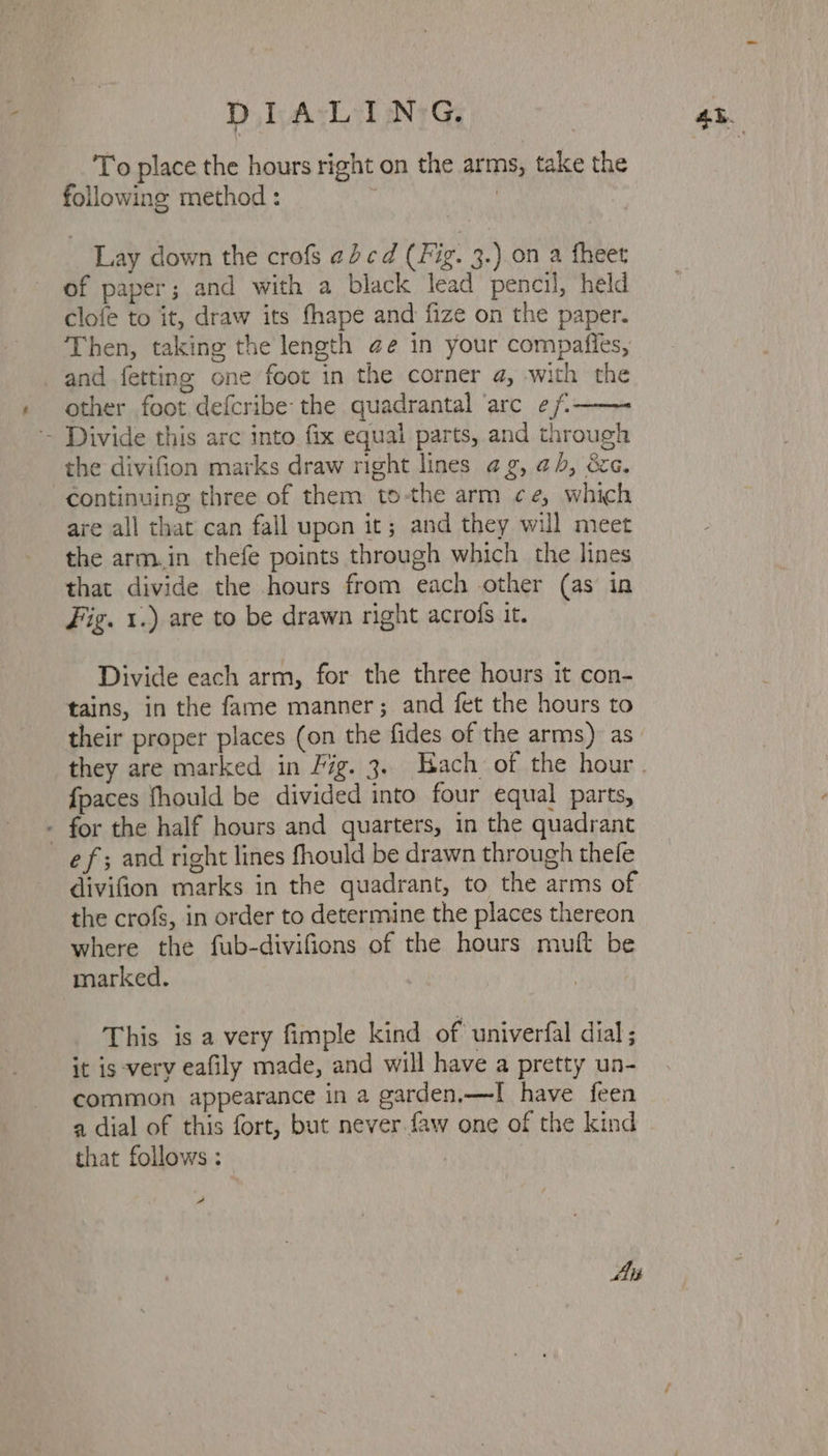 To place the hours right on the arms, take the following method : ; Lay down the crofs ¢dcd (Fig. 3.) on a fheet of paper; and with a black lead pencil, held clofe to it, draw its fhape and fize on the paper. Then, taking the length @e in your compafies, and fetting one foot in the corner a, with the other foot defcribe the quadrantal ‘arc ef - Divide this arc into fix equal parts, and through the divifion marks draw right lines ag, ah, &amp;c. continuing three of them to-the arm ce, which are all that can fall upon it; and they will meet the arm.in thefe points through which the lines that divide the hours from each other (as in Fig. 1.) are to be drawn right acrofs it. Divide each arm, for the three hours it con- tains, in the fame manner; and fet the hours to their proper places (on the fides of the arms) as {paces fhould be divided into four equal parts, - for the half hours and quarters, in the quadrant ef; and right lines fhould be drawn through thele divifion marks in the quadrant, to the arms of the crofs, in order to determine the places thereon where the fub-divifions of the hours muft be marked. This is a very fimple kind of univerfal dial ; it is -very eafily made, and will have a pretty un- common appearance in a garden,—I have feen a dial of this fort, but never faw one of the kind that follows : a A