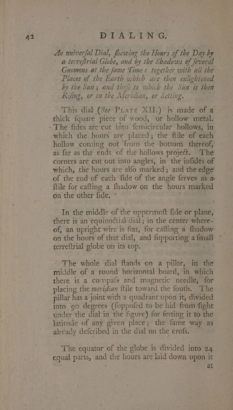 PVA LING: An univerfal Dial, foewing the Hours of the Day by a-terrefirtal Globe, and by the Shadows of Jeveral Gnomons at the fame Time: together with all the Places of the Earth which are then enlightened by the Sun; and thefe to whith the Sun is then Kifing, or on the Meridian, or Setting. This dial (See: ‘Prate XII.) is made of a which the hours are pane the ftile of each hollow coming out from the bottom thereof, as far as the ends of the hollows project. The corners are cut out into angles, in the infides of which, the hours are alfo marked; and the edge of the end of each fide of the angle ferves as a {tile for cafting. a fhadow on the ‘Hours marked on the other fide, . In the middle of the uppermoft fide or plane, there is an equinoctial dial; in the center where- of, an upright wire is fixt, for cafting a fhadow on the hours of that dial, and fupport ting a {mall terreftrial globe on its top. The whole dial ftands on a pillar, in the middle of a round horizontal board, in which there is a compafs and magnetic needle, for pillar has a joint with a quadrant upon it, divided into go degrees (fuppoted to be hid from fight onder the dial i in the figure), for fetting it to the The equator of the globe is divided into 24 equal parts, and the hours are laid down upon it ‘ \ é at