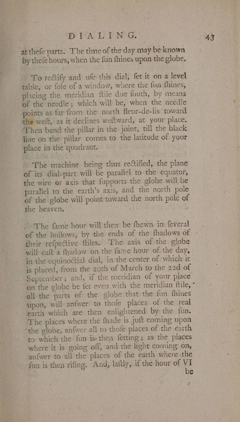 DEA LP NG, at thefe parts. The time of the day may be known by thefé hours, when the fun fhines upon the globe. To rectify and ufe this dial; fet it on a Jevel table, or fole of a window, where the fun fhines, placing the meridian ftile due fouth, by means of the needle; which will be, when the needle points as far from the north fleur-de-lis ' toward the welt, as it declines weftward, at your place. ‘Then bend the pillar in the joint, till the black line on the. pillar comes to the latitude of your place in the quadrant. . ‘The machine being thus rectified, the plane of its dial-part will be parallel to the equator, the wire or axis that fupports the globe will be arallel to the earth’s axis, and the north pole of the globe will point toward the north pole of the heaven. : their refpective ftiles. The axis of the globe will caft a fhadow on the fame hour of. the day, is placed, from the 2oth of March to the 22d of September ; and, if the meridian of your place all the parts of the globe that the fun fhines- upon, will anfwer to thofe places of the real earth which are then enlightened: by the fun. The places where the fhade is juft coming upon “the globe, anfwer all to thofe places of the earth to which the fun is» then fetting ; as the places where it is going off, and the light coming on, anfwer to all the places of the earth where the fun is then rifing. And, laftly,.if the hour of VI ys ; ‘ be at