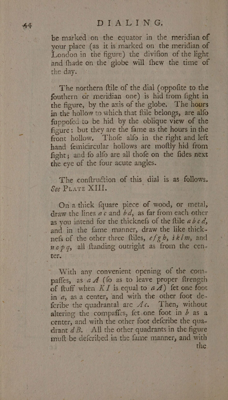 44 BD TALLELAN: G; be marked on the equator in the meridian of your place (as it is marked on the meridian of London in the figure) the divifion of the light and fhade on the globe will fhew the time of The northern ftile of the dial (oppofite to the fouthern or meridian one) is hid from fight in the figure, by the axis of the globe. The hours in the hollow to which that {tile belongs, are alfo fuppofed to be hid by the oblique view of the figure: but they are the fame as the hours in the front hollow. Thofe alfo in the right and left hand femicircular hollows are moftly hid from fight ; and fo alfo are all thofe on the fides next the eye of the four acute angles. The conftruction of this dial is as follows. See Pirate XIII. On a thick fquare piece of wood, or metal, draw the lines ac and 4d, as far from each other as you intend for the thicknefs of the ftile acd, nefs of the other three ftiles, efgh, ik/m, and zopg, all ftanding outright as from the cen- With any convenient opening of the com- paffes, as a (fo as to leave proper ftrength of ftuff when KJ is equal to 44) fet one foot in a, asa center, and with the other foot de- feribe the quadrantal arc 4¢. Then, without altering the compaffes, fet.one foot in 4 as a center, and with the other foot deferibe the qua- drant dB. All the other quadrants in the figure muft be deferibed in the fame manner, and with : the