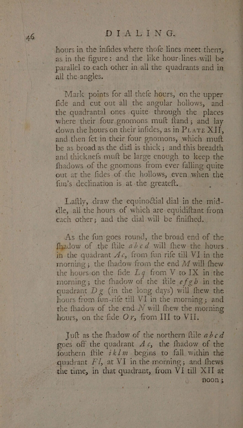 D tok Lb PN ee hours in the infides where thofe lines meet them, all the.angles. Mark points for all thefe hours, on the upper fide and cut out all the angular hollows, and the quadrantal ones quite through the places where their four.gnomons muft ftand; and lay and then fet in their four enomons, which muft be as broad as the dial is thick ; and this breadth and thicknefs muft be large enough to keep the fhadows of the gnomons from ever falling quite fun’s declination is at.the greateft.. ‘ Laftly, draw the equinoctial dial in the mid- dle, all the hours of which are. equidiftant from each other; aad the dial will be finifhed.. ih the quadrant 4c, from fun rife till VI in the morning; the fhadow from the end 4 will fhew the hoursson the fide Lg from V to JX in:the the fhadow of the end JV will fhew the morning hours, on the fide O7, from HI to VI. | Juft as the fhadow of the northern file abcd goes off the quadrant Ac, the fhadow of the fouthern ftile 7k/m begins to fall. within the quadrant F'/, at VI in the morning; and fhews noon 5 ‘ , — — = ee a ee