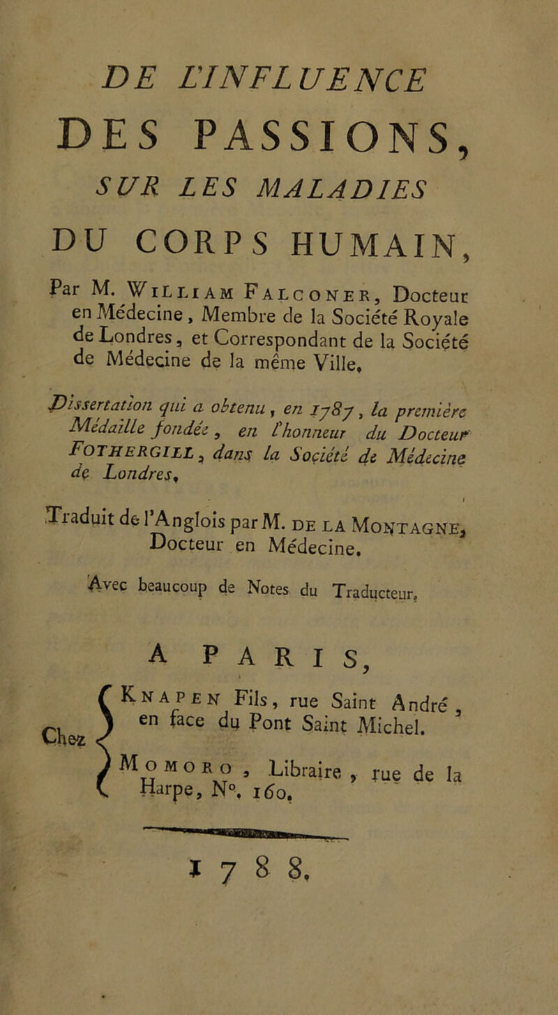 DES PASSIONS, SUR LES MALADIES DU CORPS HUMAIN, Par M. William Falconer, Docteur en Médecine , Membre de la Société Royale de Londres, et Correspondant de la Société de Médecine de la même Ville, Dissertation qui a obtenu, en lj8j, la première Médaille fondée, en l'honneur du Docteur Fo The R gill , dans, la Soçieté de Médecins de Londres, * i Traduit de l’Anglois parM. de la Montagne, Docteur en Médecine. Avec beaucoup de Notes du Traducteur, Knapen Fils, rue Saint André, en face du Pont Saint Michel. M o m o r o , Libraire » tue de la Harpe, N°. iéo, A PARIS,