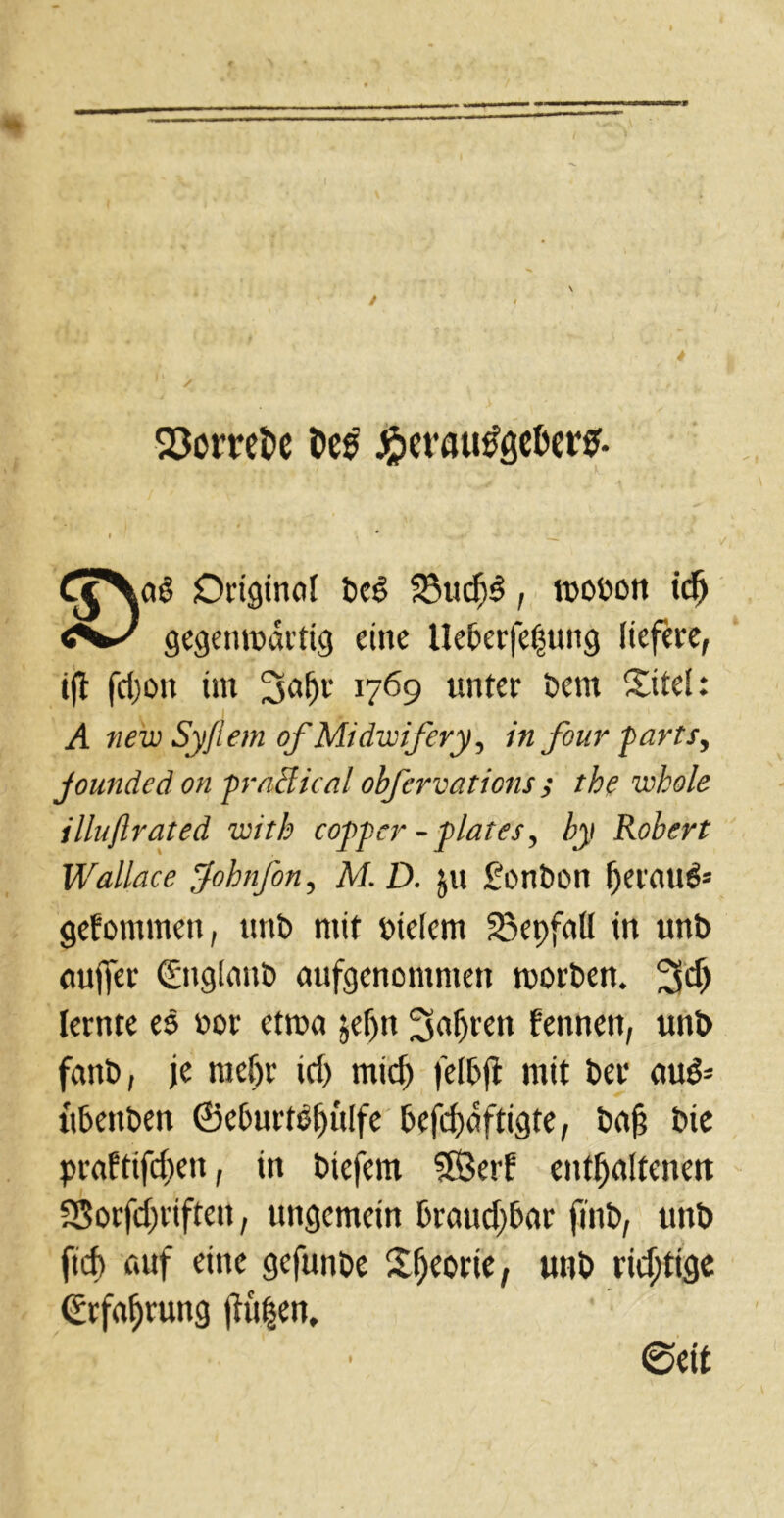 Q3cmt>c De£ ^ct’flu^gcDere. ;ag Originell t>c$ 23uch$, wewon tdj gegenwärtig eine Hcbcrfefjung liefere, tjl fd)ott int 3ai)r 1769 unter t>em Site!: A new Sy/lem ofMidwifery, in four parts, jounded on frn'dical obfervations ; the whole illuftrated with coypcr -flat es, by Robert Wallace fohnfon, M. D. ju £ont>on herauf gekommen, uni) mit meiern 23epfaU tn uni) eiuffer (Englani) aufgenomnteti worden. 3$ lernte es »or etwa jeljn Sagten fennett, uni) fanb, je me(jr td) mid) felfcji mit t>ec au& ü&en&en 0el>urt3l)ülfe 6efcf)dftigte, iiafj t>ie praftifeften, in biefcnt Söetd enthaltenen SSorfdjriften, ungemein 5raud)6ar fini), uni) ftd> auf eine gefunöe Shcorie, uni) richtige Erfahrung ftü|en, @e(t