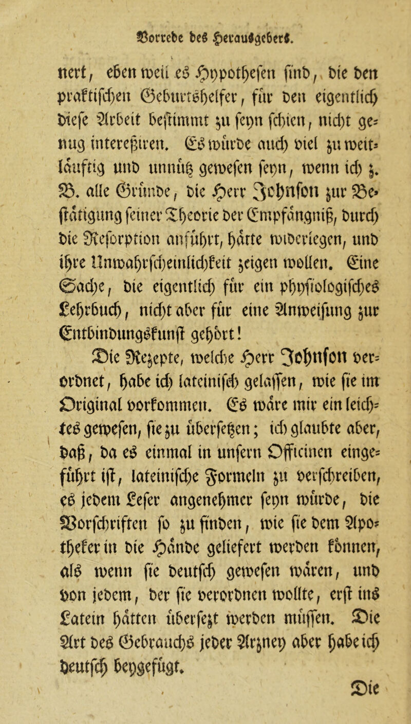 33ortebe beS §ecau$$e6er$. nerf, eben n>ctt eb Jpppothefett ftitb, bte Den praftifdjeu ©eburtbljelfer, für De» eigentlich btefe Arbeit beftimmt $u fci>n fd)icn, nid)t ge* trag interejjtren. (Eb mürbe and) mel roeit- Idttftig uttb utinüp gemefen fepn, tx>enn td) $. S5. alle (Brütibe, Die #etr 3<$nfoti jur 23e> ftatigung feiner X^eovie Der (Empfängnis, Durcf) Die STeforption attfüljvt, hatte mtbericgen, unD ihre llnmaStjcpentlid^eit jeigen mollen. ©ne ©ad)e, Die eigentlid) für ein pppfiologifdjeb £el)r6ud), ntd>£ aber für eine Slnmeifuttg jur ©ttbitibungbfrtnS gehört! ®te Steppte, meldte iperr ^O^nfott per* orDnet, habe td? latcinifd) gelaufen, rcie fte im Original porfomnte». (Eb mdre mir ein leid)* leb gemefen, fteju überfein; id) glaubte aber, Da§, Da eb einmal tn unfern Offtcinen einge* fuhrt i)£, lateittifdje Formeln &u petfcbreiben, cb jeDern gefer angenehmer fepn mürbe, Die Sßorfchriften fo ju fttiDen, mie fie Dem Sipo- tljeferin Die Jpdnbe geliefert merbett fbnnen, alb meint fte Deutfd) gemefett mdren, unb öon jeDern, Der fte perorbtten mollte, erft ittb fateitt hatten überfejt rnerben muffen. £>ie 2lrt Deb ©cbranchb jeber Slrjnep aber fyafocid) öeutfdj bepgefügt. ©ie