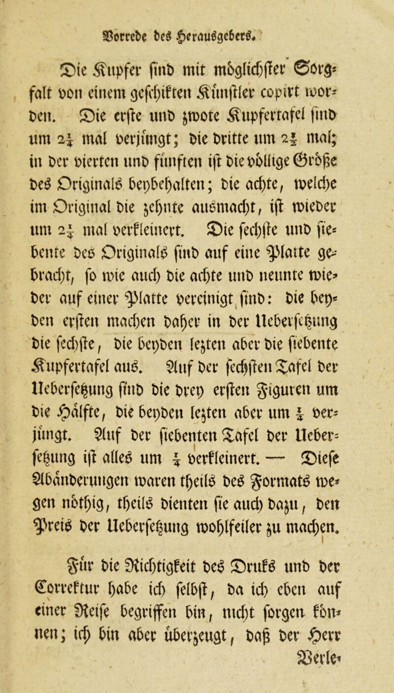 SBorrefce t)c$ £erau$ge6er& Sie Tupfer ftttb mit m6gftcf)fter @org* feilt Poti einem gefd)tften .Zünftler copitt wor- ben. Sie et'fte unb &roote Äupfertafel ftitb um i\ mal perjungt; bie britte um 2j mal; in ber Pierten unb fünften ift bie pbliige ©rbfe beb Ortginalb bepbefmlten; bie ad)te, tpeldje im Original bie jeljnte aubmadjt, ijl rnieber um mal perfleinert. Sie fed)jle unb fte= bente beb Originale ftnb auf eine glatte ge* brad)t, fo tote and) bie adjte unb neunte wie* ber auf einer glatte bereinigt ftnb: bie bet)* ben erjten madjen bafjer in ber Ucbeifctwng bie feditfe, bie bepben lebten aber bie ftebente ^upfertafel aub. Stuf ber fcdjften Xafcl ber Ueberfe|ung ftnb bie brep erjten $tguren um bie £>alfte, bie bepben lebten aber um J Per* jungt. $luf ber fiebenten Safel ber Heber* fefung ift alleb um \ perfleinert. — Siefe Slbanberungett tpattn fljetlb beb 'gormatb me* gen nbtf)ig, tljeilb bienten fie aud) bajtt, bett ^reib ber Ueberfetjung tpofjlfeiler ju madjen, §ür bte 3iid)tigfeit beb Srufb unb ber (Eorreftur habe id) felbjf, ba id) eben auf einer Steife begriffen bin, ntd)t forgen fon* nen; icfj bin aber überzeugt, baj? ber £err Sßerle*