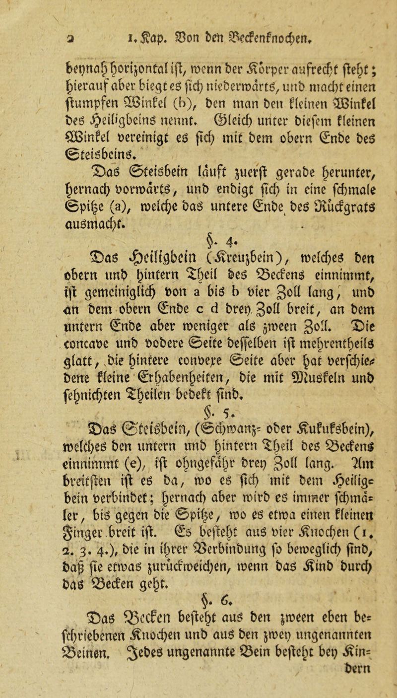 a i*3?ap. S8on ben 2kc?enfnod;eru bepnaf) borijontal if\, wenn ber Körper aufrecht ftef)t; hierauf aber biegt es ftd; ntebermdrts, unb mad)t einen Rümpfen 2Binfe( (b), bcn man ben kleinen 3Binfel beS Jjeiligbeins nennt* ©leid) unter biefem f(einen SBtnfel bereinigt es ficf> mit bem obern ßrnbe beS ©teisbcins* Das ©teisbein lauft juerfi gerabe herunter, ^ernad) borwdrts, unb enbigt ftcf? in eine fd)ma(e @pi^e (a), melc^e baS untere Snbe bes üuidgrats ausntad)t. §* 4* Das ^eiligbefn (.KreujSem ), toeldjes ben obern unb (un(ern S^eil bes Sedens einnimmt, i\l gemciniglid) bott a bis b hier 3^(1 (ang, unb <m bem obern ©nbe c d brep. 3&ft breit, an bem untern €nbe aber weniger als ^ween 3od* 'Sie concabc unb bobere ©eite bejfelben ifhnebrentbeils glatt, ,bie Hintere conbepe ©eite aber §at berfd)kt bene Heine (Erhabenheiten, bie mit SKusfeln unb fe§nicf;ten feilen bebeft fmb* §• 5<? Das ©tdSbctn, (@d)man;- ober .^ufufsbein), we(d)es ben untern unb ^intern ^eil bes Secfens einnimmt (e), tft o^ngefd^r brep 3o(l (ang. 2(m bvritjlen i^ es ba, wo es fid) mit bem ^eilige bein berbinbet; f^ernacb aber wirb es immer fd)md= (er, bis gegen bie ©pi|e, wo es etwa einen ((einen finger breit ifh (Es beftebt aus bier £ned)en (i. a. 3. 4*), bie in tf>rcr Serbinbung fo beweglich ftnb, ba£ jte etwas juruetweidjen, wenn bas Äinb burdj bas Seden gef)t* 6♦ Das Sßccfen befielt aus ben jween eben be= fcf>rtebenen Knochen unb aus ben $wep ungenannten Seinen, ^ebes ungenannte Sein befielt bep Min- , bern
