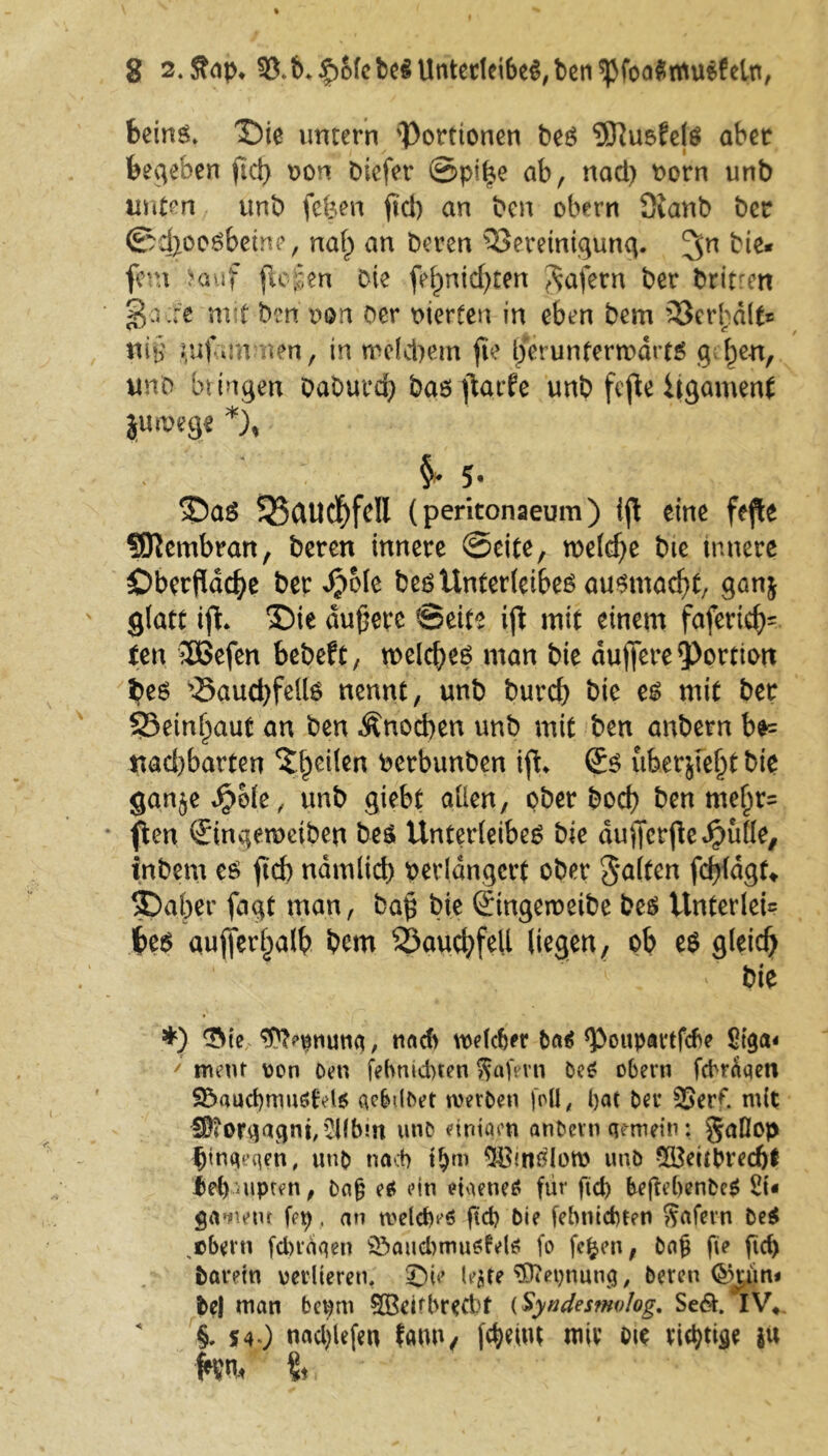 fceinö* $)ie untern 'Portionen ber ^Ruofelr aber beheben fiel} von Diefcr @pi£e ab, nad) vorn unb unten unb fefeen ficb an ben obern Sianb ber ©d}oorbetm>, nal) an Deren Bereinigung. ^n bie* fern ?auf {logen Die fef)nid)ten Wafern ber britren 2$a::e mit ben non Oer vierten in eben Dem Berhdlf* ni§ puf-unnen, in welchem fie berunternodrtr gt^en, unb bringen DaDurd} bar ftarfe unb fejle itgamenf juivege *), $► J. <Dar S25auc^fell (peritonaeum) ijl eine fefte SDlembran, beren innere ©eite, n>efcf>e bie innere Oberfläche ber JjjMe ber Unterleiber aurmaefjt, ganj glatt ift. ©ie dunere ©eite ijt mit einem faferid)= fett 2Befen bebeft, tveld}er man bie duftere Portio« her S-Baud)fellr nennt, unb burd} bte er mit ber 25einl)aut an ben Änocben unb mit ben anbern b*= nad)barten Steilen verbunben iftL Sr uber&fefjt bie ganjeJjole, unb giebt allen, ober boeb ben mel)r= flert Singewetben ber Unterleiber bie dufterfte hülle, inbem er ftd) ndmltd) verlängert ober galten fd}fdgt* 5Dafjer fagt man, baft bie Stngeweibe ber Unterlei= feer aufierl)alb bem S5au<hfeU liegen, ob er gleich > ' bie *) ‘Sie ^pnuna, nad> welcher ba$ Poupartfcbe St$a« ' ment von Den fefmidnen ftafmi De* obern fcbraqen 2£>aud)mu6td6 aebdbet werben foü, bat Der 35erf. mit H£orgagni,2Hb!n wnD eintaen anbern gemein: gaßop ^jinqeqen, unb nach Ujm ^B'nriow unb 5£eubred)f ftebuipten, Dajj er ein etaene* für ftd) beflebenbeg 2t* $a»nem fcp, an tvelcM ftd) Die febmdnen Rufern Der „obern fdnaqen ©aucbmuötelö fo fcfcen, bag fie ftd) barein verlieren. ©|e le$te $)?epnung, beren <§kün< be| man bepm SOßdfbretbt (Syndesfnolog. Se&. IV» §. S40 nad)lefen fanu, fc^emt mir m tintige i« kn., <