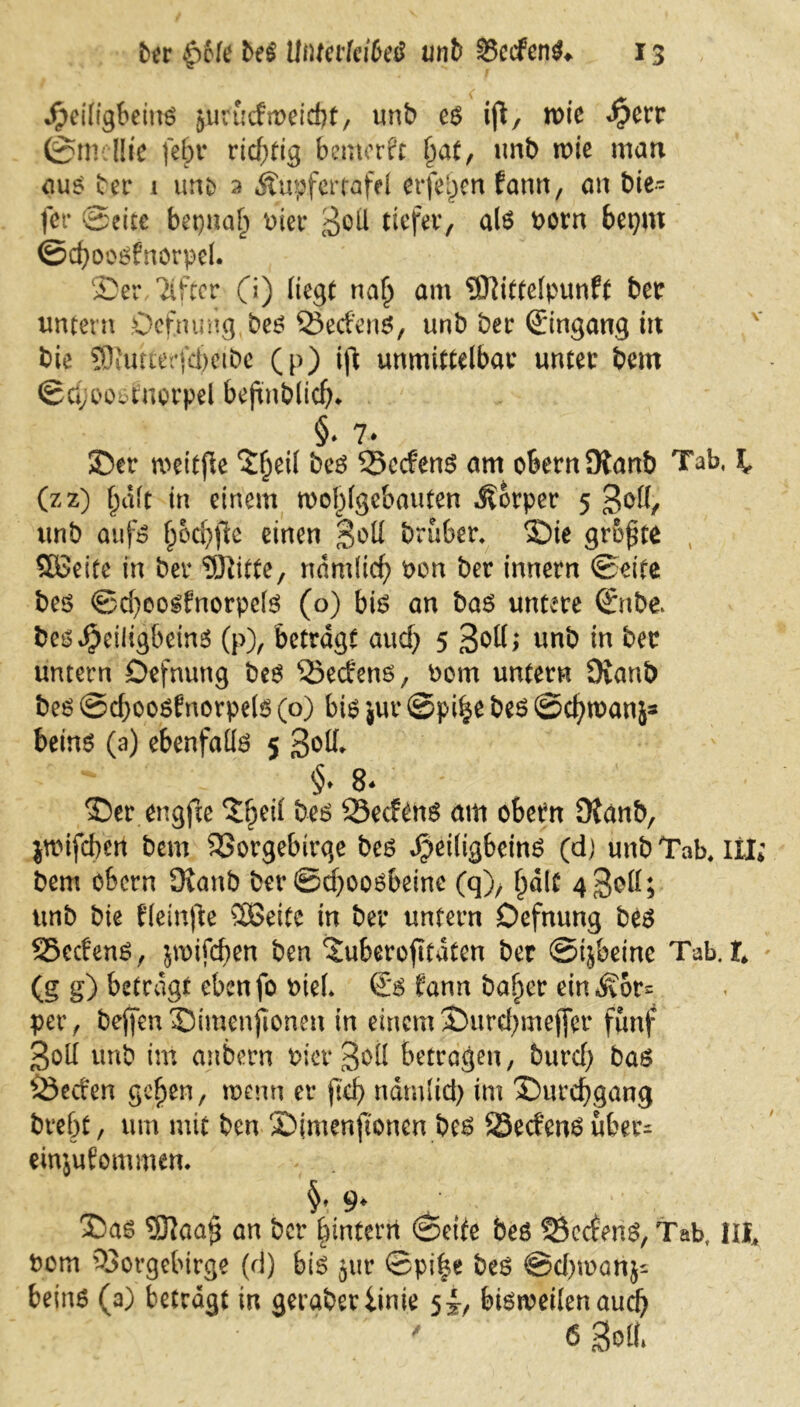 Jpeiligbeins jurucfweicbt, unb es ijl, wie <§err 0m Hie fein* richtig bemerk fyat, unb wie man aus bet* 1 imo 2 Äupfertafel erfehen fann, an bie- fer ©eite betjnah Pier 3eil tiefer, als Pom bepw ©cfyoosfnörpel. 35er Tifter (i) liegt na() am Sttittelpunft ber untern Defnung bes Ved'ens, unb ber ©ingang in bie 9Jvutterfd)ctbe (p) ift unmittelbar unter bem ©d;oo$fuorpel befmblicfj* §♦ 7* 35er weitfie 3^eil bes Vcdens am obern Olanb Tab, I. (zz) halt in einem wohlgebauten Körper 5 3^(1, unb aufs hidjfle einen bruber. 3)ie größte Söeitc in ber ‘DJlitte, nämlich oon ber innern ©eite bes ©d)oosfnorpcls (o) bis an bas untere ©nbe besJjeiligbeins (p), betragt aud; 5 3°ü> unb in ber untern Defnung bes Vedens, Pom untern Ovanb bes @d;oosEnorpe(s (o) bis jur ©pi^e bes ©chwanj* beins (a) ebenfalls 5 3otl §. 8* 35er engfte Ztyii bes Secfens am obern Dtanb, jwifeben bem Vorgebirge bes ^eiligbeins (dj unb Tab. iil; bem obern 9ianb ber ©d;oosbeine (q), halt 4 3ott; unb bie Eleinjle SOßeite in ber untern Defnung bes 55edenS, jwifeben ben 3uberojifdten ber ©tjbeine Tab. t (g g) betragt ebenfo bteL ©S fann baffer ein^or= per, be(fen35imenfionen in einemÜDurchmeffer fünf Soll unb im anbern Pier Soll betragen, burd; bas Veden gehen, wenn er ftd? nämlich im 35urcf)gang brebt, um mit ben Sjmenjtonen bes 23edens uber- einjufommem 3Das D31aa§ an ber hintern ©eite bes 25ccfenS, Tab, in, bom Vorgebirge (d) bis jur ©p\%t bes @d)wonj= beins (a) betrögt in geraberiinie 5^, bisweilen auch ' 6 Selb