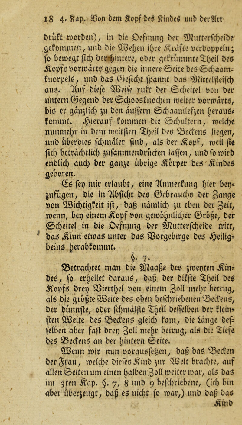 bruft worben), in bie Defnung bet* SSftuttcrfcbeibe .gefömmen, unb bie Süßeren \{)re Ärdfte uerboppeln; fo bewegt jtd) berd)in£ere, ober gefrummfe'Jljeil be$ Äopf6 uorwdrtö gegen bte innere ©eite beö©d)aam= fnorpelö, unb ba$ <53eficf?t fpannt baö SQiitteljleifd) aut*. 7Cuf biefe SBeife ruft ber ©d)eitel t>cn ber untern ©egenb ber ©d)006fnoeben weiter vorwärts, biS er gdnjlid) in ben duffem ©ebaandef^en beraub fommt. hierauf fommen bie ©cfyultern, we(d)e nunmehr in bem weitfien ^etl beo 23edenS liegen, unb uberbieö fd;mdler finb, als ber Äopf, weil fte ftd) betrdd)t(id) jufammenbruefen taffen, unb fo wirb enblicf) aud) ber ganje übrige Äorper bes \fttnbcs geboren. @S fet) mir erlaubt, eine Ttnmerfung f)ter bep= jufugen, bie inTlbfkfjt bcs @ebraud)ö ber Bange uon ISichtigfeit ift, ba§ ndntlid) eben ber Beit, wenn, bep einem ^opfuon gewo§nlid)er ©repe, ber (Scheitel in bie Öefnung ber 9Jiutterfd?eibe tritt, bas Äinn etwas unter bas 23orgebtrge bes d?eilig= beins herabfommt. §• 7* 55efrad)tet man bte SKaaf* bes jwepten Äin* bes, fo erhellet baraus, ba§ ber bdfte $f)eil be$ Äopfs brep 23tertj)el uon einem Soll mehr betrug, als bie größte SEBeite bes oben befd)riebenen53ecfens, ber bunnfte, ober fcf>mdlfte cS§ei( beffelben ber flein* ften SOEJeite bes öed'ens gleid) fam, bie lange bef= felben aber faft brep 3°ß me|jr betrug, als bie £tefe bes 33cdenS an ber ^intern ©eite» SBentt wir nun oorausfefcen, baf bas 35eden berjrau, welche biefes J?inb jur 5Be(t brachte, auf alten ©eiten um einen Ijalben Boll weiter war, als bas im 3ten Äap. §♦ y, 8 unb 9 befd^riebene, (ich bin aber uberjeugt, bajü es nicht fo war,) unb ba£ bas Äinb