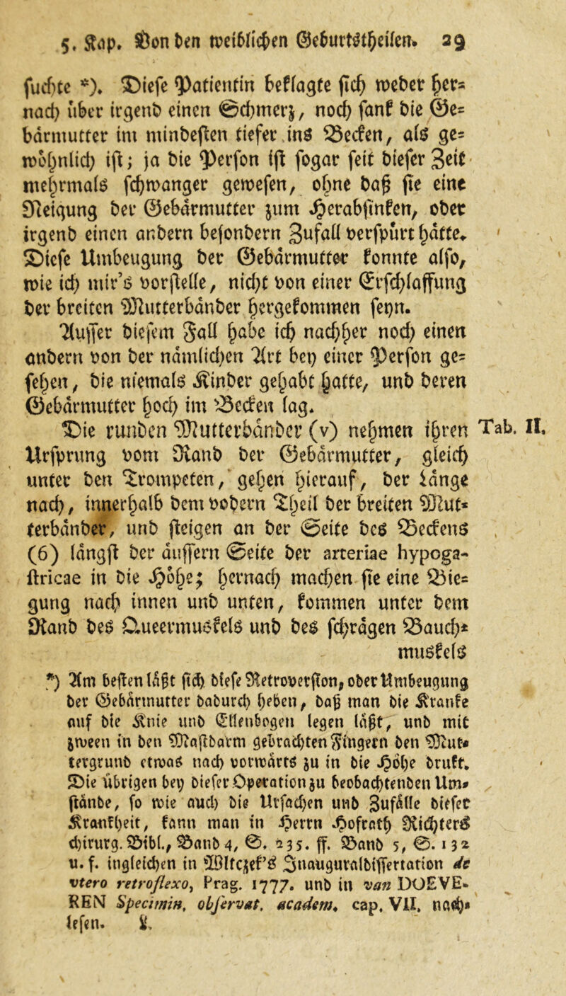 fucf)tc *). ®iefe «Patientin befragte fic^ webet: her* nad) über irgenb einen @d)mer&, noch fanf bie @e= bdrniutter im minbeften tiefer ins 23ecfen, afe ge= wohnlich ift; ja bie «Perfon ijt fogar feit biefer 3eit mehrmals fdjwanger gewefen, ohne ba£ fte eine Steigung ber ©ebdrmutter jurn Jjjerabfmfen, ober irgenb einen anbern bejonbern 3ufaü Perfpurt f)dtte* ' SDicfc Umbeugung ber ©ebdrmutter fonnte alfo, wie icf> niir’ö oorjMe, nid)t oon einer (£rfd)laffung ber breiten 9Jtutterbdnber fjergefommett fepn. Ttujfer biefem Sali §abc id) nadjher nod) einen anbern oon ber ndmlid)en liu bet) einer ^erfon ge= fetten , bie niemals Äinber gehabt hatte, unb beren ©ebdrmutter {jod) im s3etfen lag* ®ie nmben ^utterbdnber (v) nehmen t§rcn Tab. Urfprung Pom 3vanb ber ©ebdrmutter, gleich unter ben trompeten/gehen hierauf , ber idnge nad), innerhalb PcntPobern Zfytii ber breiten SÖlut« (erbanber, unb (teigen an ber ©eite bcs QSedenS (6) langft ber duffern ©eite ber arceriae hypoga- ftricae in Die Sfoty; hernacfy machen fte eine 23ie= gung nach innen unb nuten, fomrnen unter bem Dtanb bes Ctueermusfels unb bes fd;rdgen 23attd)* musfrls *) 3(m beftettldgt ftä) tiefe SKetrowrfton, ober Umbeugung ber ©ebdrmutter baburcty heben, baß man bie Ä'ranfe auf bie Jtnie unb Ellenbogen legen lagt, unb mit jmeen in ben 9D?a(ibaVm gebrachten Ringern ben $3iut* tergrunb ctn>a$ nach vorwärts $u in bie ^)ol)e bruft. SMe übiigenbey biefer Operation ju beobachtenbenUm# ftdnbe, fo rote aucl) bie Urfad)en unb 3uf<Hlc biefer Trautheit, tarnt man in iperrn dpofratf) 3iid)ter£ d)irurg. 3MM., 3^anb 4, 235. ff. $5anb 5, 0. 13* u. f. itigletchen in ‘lölfqet’S 3uaugur<ilbtfiertatton de vtero retroflexo, Frag. 1777. unb itl van DO EVE- REM SpecitniH, obfirvat. mcadern* cap, VII. nach* lefen. 8,