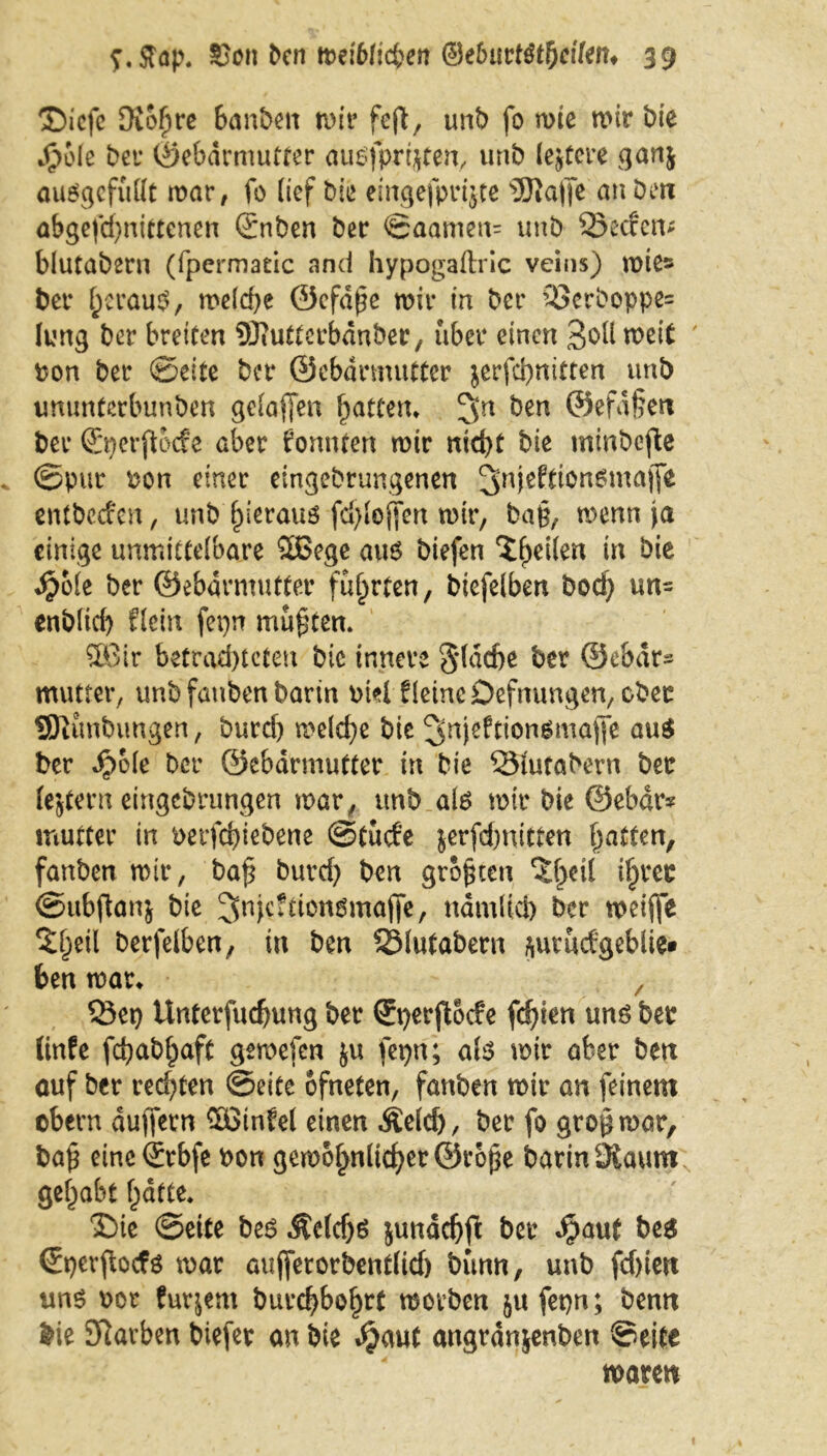 T>icfc Oiofjre banbeit wir feft, unb fo wie wir bie $ole bei* ©ebdrmutfer außfprrjten, uttb lejtere ganj ausgcfüttt war, fo lief bie eingefprijte Stoffe an Den abgefd)nittenen (£nben ber ©aamen= uttb 33ecfen* blutabern (fpermatic and hypogaftric veins) wie» ber heraus, weld)e ©efdpe wir in ber 33erboppe« Jung ber breiten Sfltotterbdnber, über einen Soll weit ' bon ber ©eite ber ©ebdrmutter $erfd)nicten unb imunterbunben geJaffen Ratten* 3Jn ^en ®effl§eN ber (Bjerjtocfe aber konnten wir nicht bie mittbefie ©pur bon einer eingebrungenen 3nie^0ngmalTe entbccfcn, unb hieraus fd)Joffen wir, bah, wenn ja einige unmittelbare 2ßege aus biefen üt $o(e ber ©ebdrmutter führten, btefelben hoch un- enblid) Hein fepn mußten. 5Bir betrachteten bic innere 3*(dche ber ©ebdr* mutter, unb fatibert barin btel fleincDefnungen/Ober SOtünbuugen, burd) welche bie ^njeftionämafie aus ber ^>o(e ber ©ebdrmutter in bie SSJutabern ber fejtern eingebrungen war, unb als wir bie ©ebar* mutter in berfchiebene ©tücfe jerfchnitten hatten, fanben wir, bah burd) ben größten Ztyii i§rec ©ubftonj bie ^nfeftiensmaffe, ndmlid) ber weifle S^eil berfelben, in ben SMutabern ftutudgeblie* ben war* Q3et) Unterfuchung ber (Sperftocfe fchien uns ber linfe fchabhaft gemefen $u fepn; als wir aber ben auf ber rechten ©eite ofneten, fanben wir an feinem ebern duffern Sßtnfel einen .Seid), ber fo gro^war, bah eine <£rbfe bon gewöhnlicher ©rohe barinSiaum getrabt hatte. 2)ie ©eite bes Äclcfjs jundchfi: ber $aut be$ (Eperftocfs war aufferorbent(id) bünn, unb fd)ien uns bor furjern burchbohrt worben jufepn; benn bie Storben biefer an bie ^aut angranjenben ©eite waren