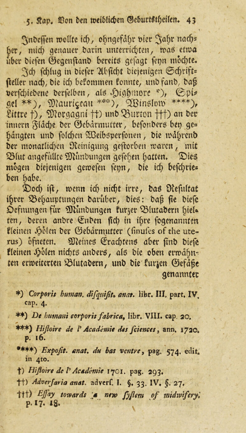 ^nbeffen wellte id), o^ngefafpr t>icr ^ai)t nacfy her, mid) genauer barin unterrichten, tva$ etwa über biefen ©egenftanb bereite gefagt fet}n mod)te. 3>d) fd}(ug in biefer 2lbftcf}t biejenigen Schrift* fidler nach, bie ich bekommen fonnte, unb fanb, ba§ t>erfd)iebene berfelben, als *£)ightnore *), ®pi* Sei **), ©faurfjeau ***), finden) ****> Sittre f)/ Morgagni tt) unbQ5urton fff) an bet: innern 5*(dd)e ber ©ebdrmutter, befonberO bet} ge= bangten unb foldjen Sßeiböperfonen, bie n>d(>renb ber monatlichen Reinigung geworben waren, mit Blut angefuüte SOKmbungen gefeben Ratten» £)ie$ mögen biejenigen gewefen fepn, bie id) befehde* ben habe. 2)od) ift, wenn id} nicht irre, baö Üiefultat ihrer Behauptungen baruber, bie6: bafi fie biefe Defnungen für SJiünbungen Eur$er Blutabern hieU ten, bereu anbre £nben ftd} tu ihre fogenannten Keinen $b(en ber ©ebdrmutter (finufes of the Ute- rus) ofneten. ©Jeines (Erachtens aber jmb biefe Keinen ^olen nichts anbers, als bie oben ermahn^ ten erweiterten Blutabern, unb bie furjen @efd£e genannter *) Corporis human. difqtiißu an fit. Iibr. III, part, IV. cap. 4, **) De humani corporis fabrica9 Iibr, VIII. cap. 20. + ***) Hißoire de V Academie des feie me s, arm. 1720. p. 16. •***) Expofit. anat. du bas ventre, pag, 574, edit, in 410. t) Hißoire de V Academie 1701. pag. 293* ft) Adverfaria anat. adverf. I. §,33. IV* §. 27. ttt) Efoy 10x9ards ’s ntw fyßem of midwiferyl p.17. 18.