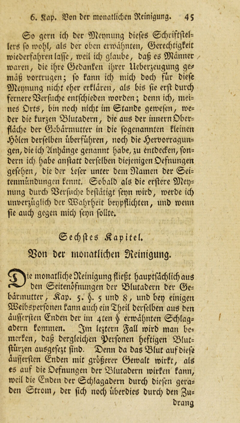 ©0 gern icß ber ?Otet)nung biefeS ©d)riftjtef= fers fo rooßl, als ber oben erwdßnten, ©eredjtigfeit wieberfaßrenlajfe, weil id; glaube, baß es Scanner / waren, bie ißre ©ebanfen ißrer Ueber^eugung ge* maß bortrugen; fo fann id; mid; bod) für biefe 5ßet;nung nid;t eßer erklären, als bis fte erft burd) fernereSSerfucße entfd;ieben worben; beim id;, meU neS DrtS, bin nod; nicht im ©tanbe gewefen, we= ber bie furjen SMutabern, bie aus ber innern£)ber= fidcf>c ber ©ebdrmutter in bie fogenannten deinen Jpolen berfelben uberfußren, nocß bie j£>erborragun= gen, bie id; Tlnßdnge genannt ßabe, ;u entbecfen, fon= bern id; ßabe anfktf berfelben btejenigen.Oefnungen gefeßen, bie ber iefer unter bem tarnen ber ©ei= tenmwnbungen fennt. ©obalb als bie erftere Siei;= nung burd) SJerfucße betätigt fepn wirb, werbe id) unberjuglid; ber SBaßrßeit beppflicßten, unb wenn fie aucß gegen mid; fepn foüte* ©ecßfies Kapitel* 9Son bcv monatlichen Steinigung. ^^Ye monatliche Steinigung fließt ßauptfacßlicßaus ben ©eitenofnungen ber 23(utabern ber ©e^ bdrmufter, Äap. 5; §. 5 unb 8, unb bep einigen QBeibSperfonen fann aucß ein Sßeil berfelben aus ben äufferften ®nben ber im 4ten § erwdßnten ©cßlag* abern fommen. 3m Intern gad wirb man be* werfen, baß bergleicßen QJerfonen ßeftigen SSIut« fluten auSgefejt ßnb. ®enn ba bas 55lut auf biefe dußerftcn Snben mit größerer ©ewalt wirft, als es auf bie Defnungen ber 25lutabern wirfen fann, weil bie ©nben ber ©cßlagabern burcß biefen gera« ben ©trom, ber ßcß nod; uberbies burcß ben 3«= brang