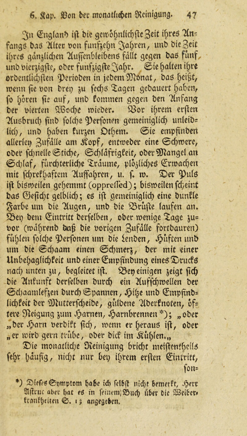 2(n ßrnglanb ijl tue gcmo^nftcfeflc Be^ ^n- fangö ba$ 'iUtec oon funfjehn Jahren, unb t)ic3^^ i[;t*c6 gdnjlid;en 'iluffenbleibenS fallt gegen baö fünf, unb Pierjigjle, ober funfjigjle^a^* ©ie galten ihre arbcntlkhjlen gerieben in jebem^Olonat, bas fyeifyt, wenn fie oon bret; $u fed)6 'Jagen gebauert fiaben, fo Igoren fie auf, unb fommen gegen ben Anfang ber oierten Söochc wteber. 83or ihrem erjlen 'Muobruch fmb |old)e ^Perfonen gemeiniglich un(eib= (ich, unb haben fragen Dt^em. ©ie empfxnben allerlei; ßufdlle am Äopf, entmeber eine Schwere, ober fchnelle ©tiche, ©cblafrigkeit, oberÜJlangel an ©d)laf, fürchterliche Traume, plojliches Erwachen mit fehrefbaftem Ttuffo^rcn, u. f. w. ©er $)ul£ ijl bisweilen gehemmt (opprefled); bisweilen fcheint baö ©eftcht gelblich; es ijl gemeiniglich eine bunfle $arbe um bie klugen, unb bie 23rüjle laufen an. SSei) bem Eintritt berfelben, ober wenige Jage ju= oor (wdhrenb ba§ bie Porigen ^ufatte fortbauren) fühlen folche ^erfonen um bie ienben, dpüften unb um bie ©chaam einen ©chmerj, ber mit einer Unbehaglichkeit unb einer ©mpftnbung eines ©ruefs nach unten ju, begleitet ijl. 95ep einigen jeigt ftd) bie Ankunft berfelben burch ein ituffchwellen ber ©djaamlefjen burch Spannen, S)\%t unb ©mpftnbs liebfeit ber DJiutterfdjeibe, gülbene ‘Jtberknoten, of= tere Sleigung jum vftarnen, ^arnbrennen*); „ober „ber^arn oerbift jtcb, wenn er herauf ijl, ober „er wirb gern trübe, ober bief im &ül)lem„ ©ie monatlid;e Steinigung btid)t meijlentheil^ fehr häufig, nicht nur bet; ihrem erjlen €intritf, fern *) SMefesfepmptom höbe icb felbff nid)t Bewerft, Spm abet* bat es in feinem) Söucb uBer Oie SSSeibcv* ftanflitten 0. 15 angegeben.