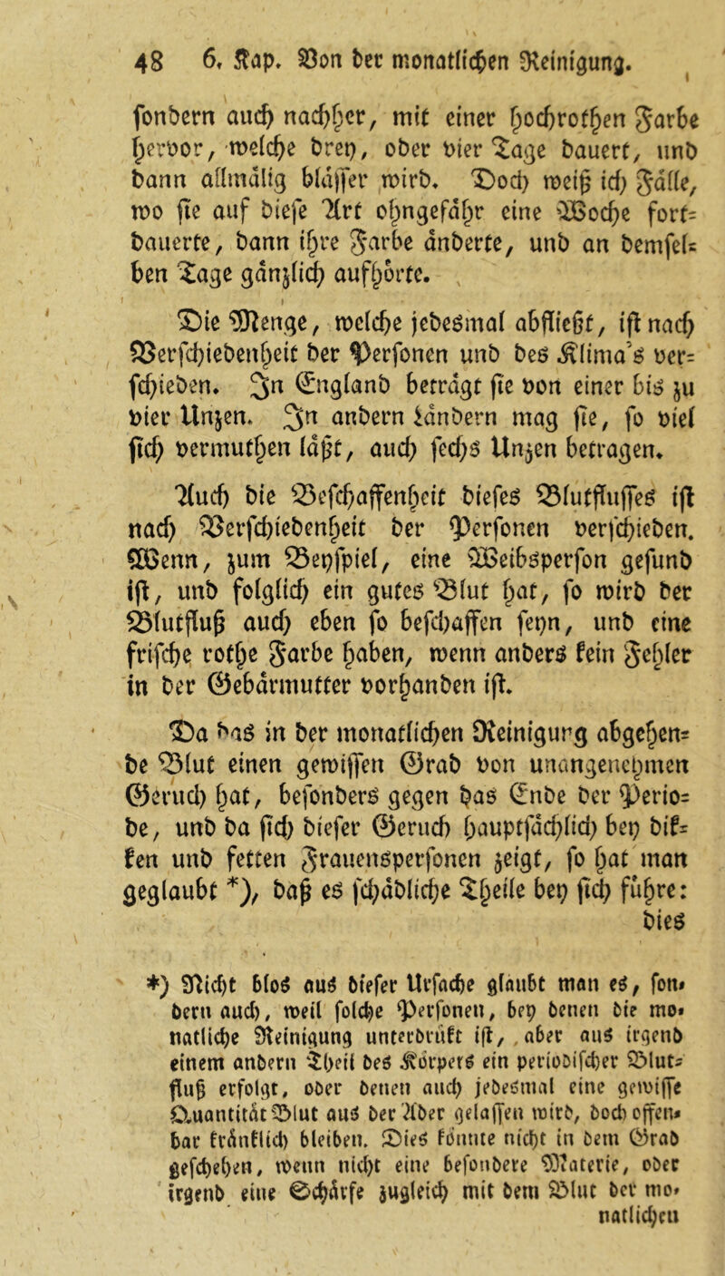 fonbern auch nächst, mit einer hochroten garhe heroor, welche brep, ober Pier *£age bauert, unb bann affmdlig Wäfier wirb* ©od> meip icfj> gaffe, wo fte auf biefe Tlrt ohngefdhr eine üöoche fort= bauerte, bann iljre garbe anberte, unb an bemfeU ben £age gdnjlich aufhorte. ; 5Die 5)}enge, welche jebeSmal abfUcßt, iflnad) 93erfd)iebenheit ber ^)erfonen unb bes Älima’s oer= fchieben. 3>n Sttglanb betragt fte Pon einer bis ju hier Unsen* anbern idnbern mag fte, fo t>te( jttf; bermut^en (dpt, auch fed;s Un^en betragen* 7£uch bie 95efchaffenheit btefeS 33lutjTufifeS tjl nach 33erfd)tebenheit ber <perfonen Perfchieben. SBenn, jurn Q3epfpie(, eine 2Beibsperfon gefunb ift, unb folglich ein gutes s23lut hat, fo wirb ber SMutjlujj auch eben fo befd) affen fepn, unb eine frifche rofhe garbe haben, wenn anbers fein gehler in ber ©ebdrmutter Porf)anben ift* 3Da bas in ber monatlichen [Reinigung abgehen* be 55lut einen gewtjfen ©rab Pon unangenehmen ©erud) hat, befonberS gegen bas Snbe ber $)erio= be, unb ba ftd) btefer ©erud) hauptfdcfjlich bep btf- fen unb fetten grauenspetfonen jeigf, fo hat man geglaubt *), baj? es fd;dbltche $heii* M fch f^hre: bies *) $ftid)t blo$ aus btefer Urfac&e glaubt man es, fon» Peru aud) , weil folcbe ‘perfonen, bep betten bie mo» natlidje fHeintgutig unterbruft ijt, aber aus irgend einem anbern $(>eti bes Körpers ein pertobifd)er SMut* fing erfolgt, ober betten attep jebeStnal eine getvtffe Quantität 5Mut aus her über gelaffe« wirb, boeb offen* bar trdntlid) bleiben. ®ieS fönme ntept in betn örab gefepeben, roettti tiid)t eine befonbere Materie, ober trgenb eine 0cpdt’fe zugleich mit betn SMut ber mo» natUchcu
