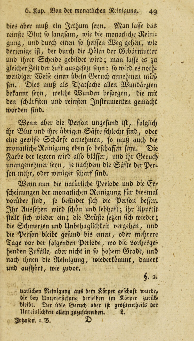 bieS aber mitp ein 3r^um fcbtu SOtan taff* bas reinpe 2Mut fo langfam, wie bie monatlid>e ÜieinU gung, unD burcf) einen fo ^eiffen 5Beg gelten, roie berjenige ift, bet burd) bie Jjjolen ber ©ebdrmutter unb ihrer Scheibe gebtfbet wirb; man laffe es ju gleid^et-Seit ber hift ausgefeit feiert: fo wirb eSnoti)= wenbiger QX>eife einen ubeln ©eruch annehmen muff fern 'Dies muf als Sl>atföche allen 5Bunbdrjten befannt fepn, welche $öunben beforgen, bie mit ben fd)drfpen unb reinpen gemacht worben ftnb. 3Benn aber bie Perfon ungejltnb ift, folglich t(jr QMuf unb ihre übrigen Safte fd)kd)t finb, ober eine gemiffe Sd)drfe annehmen, fo muß auch kie monailicheSteinigung eben fo befchaffen femu Die §at*be ber lejtern wirb alfo bldffer, unb ihr ©eruch unangenehmer fet)n, je nachbem bie Safte berPer= fon mthr, ober weniger fd>arf ßnb* Sßenn nun bie natürliche Periobe unb bie (fr* fcheinungen ber monatlichen Steinigung für bieSmal roruber ftnb, fo beftnbet pch bie Perfon bejfcr* 3hr ‘JlvtSfeben wirb fcbon unb lebhaft; ihr ilppetit pellt ßd) wieber ein; bie ®rüpc fe|en ßd) wieber; bie Sd)tnerjen unb Unbehaglid)feit berge^n, unb bie Perfon bleibt gefunb bis einen, ober mehrere Sage oor ber folgenben periobe, wo bie bot’het{ge= henben gufdlle, aber nicht in fo hohem ©rabe, Unb nad) ihnen bie Steinigung, wieberfommt, bauert unb auf hört, wie jubor* , i , ». * i -» ’j r $ r • * «• natlicben Steinigung aus bem $6rper gefcbaft würbe, bie bep UnterOrücfuno, betfelben im Körper surüf« bleibr. ÜDer übte ©erud) aber ijt grbgtentl;eiU bet Unreinlichen allein jujufdbmben. 8. 3<>!>njon. i,?s, D *