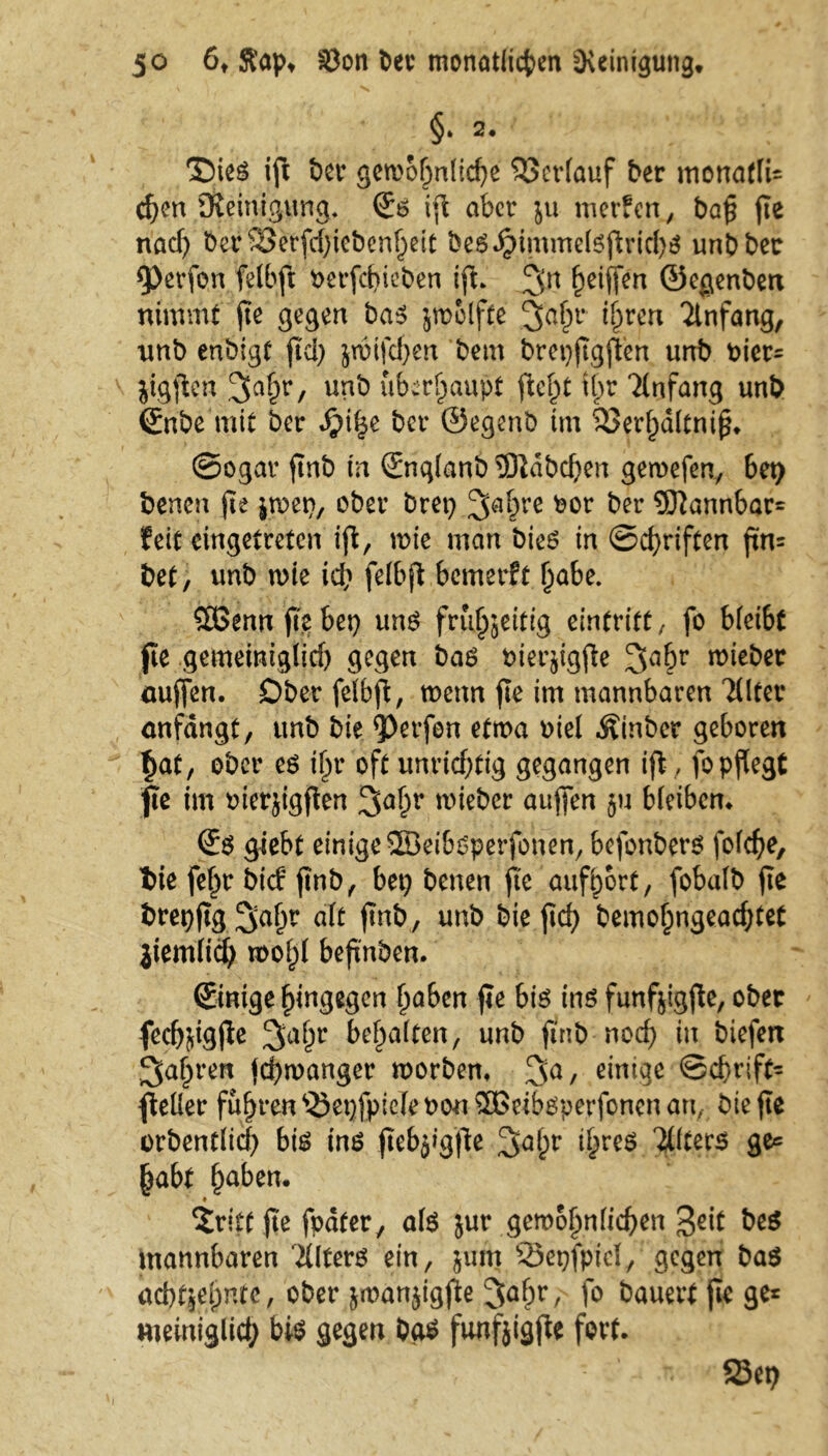 §‘ 2. T)ies ift t)cr gewöhnliche Verlauf ber inonaflU c^en Steinigung* ©$ ijl aber ju merfen, ba$ jte nach ber^etjchiebenljett beg.£immetejlricbs unbbec 9>erfon felbft oerfdueben ifl* ^n heiffen ©eßenbert nimmt jte gegen ba$ jwolfte 3ahr *hrcn Anfang, unb enbigt fiel) jwifchen beut brepjtgjlen unb Pier* jigjlen ^Jah'r, unb überhaupt jlel)t tb>r Anfang unb ©tbe mit ber bet* ©egenb im 93erl)dltmjs* ©ogar jtnb in (Snqlanb Habchen gewefen, 6et> benen jte jwep, ober bret? 2fahre bor ber 9)lannbar= feit eingetreten ijl, wie mein bies in Schriften ftn= bet, unb wie ich felbfl bemerft habe. 2öenn jtebet} uns frühzeitig eintrift, fo bleibt jte gemeiniglich gegen bas Pierjigjle 3ahr lieber aujfen. Ober felbfl, wenn jte im mannbaren Tllter anfängt, unb bie Werfen etwa oiel Äinber geboren f>at, ober es ihr oft unrichtig gegangen ijl, fo pflegt fte im merjigften wieber aujfen ju bleiben* (Es giebt einige SBeibsperfonen, bejonbers folche, tie fehr bief jtnb, bet} benen jje aufhort, fobalb fte brepjtg ^ah^ alt jtnb, unb bie jtef} bemohngeachtet jtemltch wohl beftnben. (Einige hingegen haben jte bis ins funfjigjle, ober fechjigjle 3>al)r behalten, unb jtnb noch iu biefen fahren jehwanger worben* 3a, einige ©chriffc jleüer fuhren ^epfpiele oou SBeibsperfoncn an, bie jte orbentlicl) bis ins jtcbjigjle 3-ahr ihres 'illters ge« habt haben* ♦ Sritt fte fpäter, als jur gett>ol)n(icf)en 3c*f be$ mannbaren itlfcrö ein, }um 23egfpicl, gegen bas acbfjejmfo, ober jmanjigjüe 3aC>r / f° bauert jte ge* metniglicty bis gegen bas funfjigfte fort. SJep M