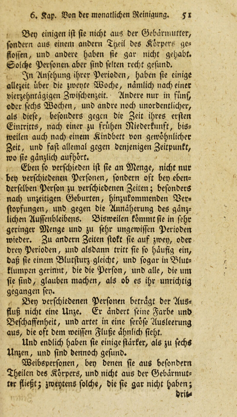 2Jet) einigen ifl fte nicht aus ber ©ebdrmufter, fonbern aus einem anbern ‘itxeil bes .ftorpers ge« floffen r unb anbere f^aben fte gar nid)t gehabt, ©olche Pevfonea aber finb feiten recht gcfunb. ^n Anfehung ihrer Perioben, h^n fte einige aüejeit über bie jmepte 2Bod)e, ndm(id> nad) einer »ierjehntdgigen 3mifd)en$eit. • Anbere nur in fünfr ober fed)S ®od)en, unb anbre noch unorbentlid)er, als biefc, befonbers gegen bie 3dt ihres erflert (Eintritts, nad) einer ju frühen ERieberfunft, bis« toeilen auch nad) einem Äinbbett non gewöhnlicher geit, unb fafl allemal gegen benjenigen 3eitpunft, wo fle gdnjtid) aufhort* • . (Eben fo oerfchieben ift fte an 9Renge, nicht nur bet) t>erfd)iebenen Perfonen, fonbern oft bet) eben* berfelben Perfon $u oerfchiebenen 3dten; befonbers nad) unjeittgen ©eburten, hinjufommenben 33er« ftopfungen, unb gegen bie Annäherung bes gdnj« liehen 'iluffenbleibens. 23iSweilen fommtfte in fe^c geringer SRenge unb ju fehr ungemiffen periobett toieber* 3U unbern Seiten fioft fle auf jmet), ober bret) Perioben, unb aisbann tritt fte fo häufig ein, ba£ fte einem 33lutftur$ gleicht, unb fogar inQMut* flumpen gerinnt, bie bie perfon, unb alle, bie um jteftnb, glauben machen, als ob es ihr unrichtig gegangen fet). S3et) oerfchiebenen Perfonen betragt ber Aus« flu# nid)t eine Unje* (Er dnbert feine garb? unb SSefchaffenheit, unb artet in eine ferofe Ausleerung aus, bie oft bem weiten 5lu£e ähnlich fte#t. Unb enblich hüben fte einige ftdrfer, als ju fech$ Unjen, unb ftnb bennod) gefunb. SBeibsperfonen, bet) benen fte aus befonbem $he^en bes Körpers, unb nicht aus ber ©ebarmut« ttr ßieftj jwetjtens folche, bie fte gar nicht ha&en; brif*