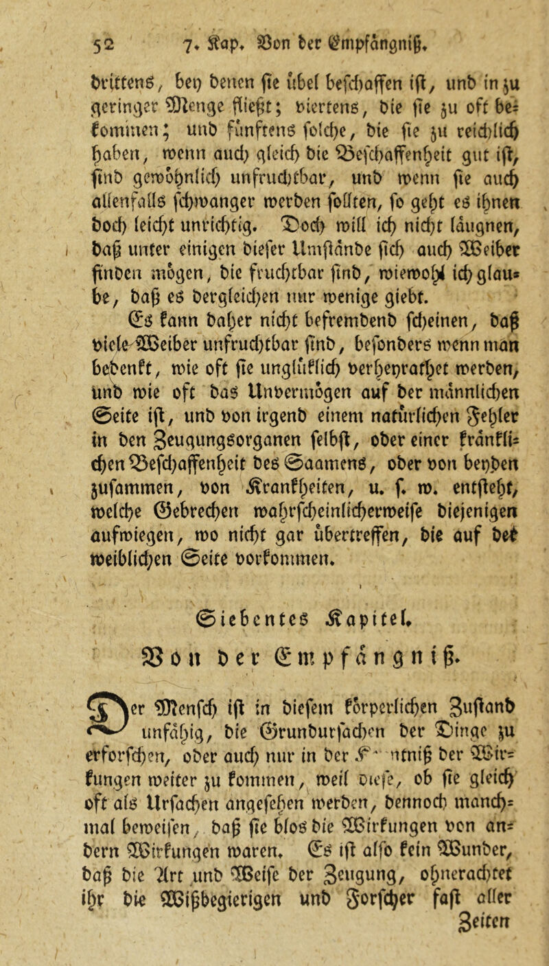 tnuttcnö, bet) betten fTe übel befcfjaffen ig, unb in$u geringer SJtenge fließt; biertens, bte fle ju oft bei tominen; unb fünftens folche, bte fte ju reichlich haben, wenn aud) gleich bte Qxfchaffenheit 311t ifi, ftnb geroo^nlid) unfruchtbar, unb tpenn fte auc^ allenfalls fcbwanger werben follten, fo gebjt es ihnen bocf) leicht unrichtig. Sod} rolll icf) nid)t Idugrten, baf unter einigen biefer tlmpdnbe ftd> auch $Beibet finDcti mögen, bie fruchtbar ftnb, wiewohl ichglau* be, ba£ es Dergleichen nur roentge giebt. (£s fann ballet nicht befrembenb fd)einen, baß biele-äöeiber unfrud)tbar gnb, bofonbers trenn man bebenft, wie oft fte ungluflich berl)et)rathet trerben, Uno trie oft bas itnbermogen auf ber männlichen ©eite ift, unbbontrgenb einem natürlichen 5^er in ben Seugungsorganen felbfb, obereiner franffc chen$5efd)ajfenheit bes@aamcns, ober bon betten jufammen, bon ^ranflpeiten, u. f* w. entfielt; meiere ©ebrechen wahrfdjeinlicherwetfe biejentgert aufwiegen, wo nicht gar ubertreffen, bie auf bet weiblichen ©eite borfontmen* ©iebcntes Äapitel, SSon t)er (Empfängnis £$yr ®enfd) tfl in biefem körperlichen 3uf*ön& unfähig, bie ©runburfadxn ber Singe |u etforfdjen, ober auch nur in ber ntnif? ber 2ßir= fungen weiter ju fommen, weil otefe, ob jle gleich oft als tlrfachen angefeften werben, bennod) mancf)= mal beweijen, ba£ fte blosbte SBirfungen bon an- bern SGirfungen waren* (£s ift alfo fein 5Bunber, baf? bie '2lrt unb ‘TBetfe ber 3cuSung, olpneradjtet ihr bie SÖSihbegierigen unb Sorfctjer fafl aller gelten