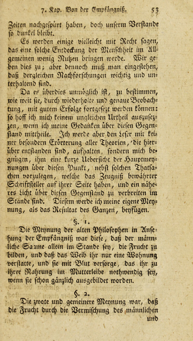 7* Äap. 33ott ber $mpfdngm§. 55 feiten nad)gefpiirf haben, bod; unferm 33erftanbe fo bunfel bleibt. (£ö werben einige »iellcicf^t mit Ovccf>t fagen, bas eine fo(d)e Entbecfung ber 9Kenfcb^eit im 2111= gemeinen wenig 3Ru^en bringen werbe. 3Sir ge^ ben bies ju; aber bertnod) mu^ man eingeftehen, ba£ begleichen Sftachforfchungen widyfig unb un= terbaltenb pnb* £)a es überdies unmogfid) ift, $u bepimmen, wie weit fte, burd) wieberl>olte unb genaue 25eobach' tung, mit gutem Erfolge fortgefejt werben tonnen: fo boff id). mid) teinem ungleichen Urt^cit auö&ufc&= $en, wenn id? meine ©ebanfen über biefen ©egen= fianb niittbeile. Jd) werbe aber ben iefer mit fei* ner befoubern Erörterung aller ^beorien, 'feie f)ier= über entpanben pnb, aufhalfen, fonbern mich be* gnügen, ihm eine furje iteberpdn ber $auptmet)= nungen über biefen *Punft, nebp folcben $ha*fa,! eben norjulegen, welche baö 3*ugnip; bewahrter ©d>rift|Mer auf ihrer ©eite haben, unb ein nähe- res iiebt über biefen ©egenpanb $u Perbreiten im ©tanbe ftnb* liefern werbe tcf> meine eigene 93iet)= nung, als bas Üiefultat bes ©anjeri, bepfugen. §. u 35ie 9Kepnung ber alten ^>h^°fcP^en *n ^nfe= h«ng ber Empfängnis war biefe, bap ber mann* lid)e ©aarne allein im ©tanbe fep, bie 3rud)t ju bilben, unb bap bas Söeib i^r nur eine SEBoIjnung Perpatte, unb pe mit 35lut oerforge, bas ipr ju ihrer Nahrung im 5ftutterleibe nethwenbig fep, wenn pe fcf>on gänjltch ausgebilbet worben. §. 3> T)ie *wote unb gemeinere 3Jtepnung war, bap bte 3™d)t burch &ie 33ermifchung be$ männlichen ' tmb