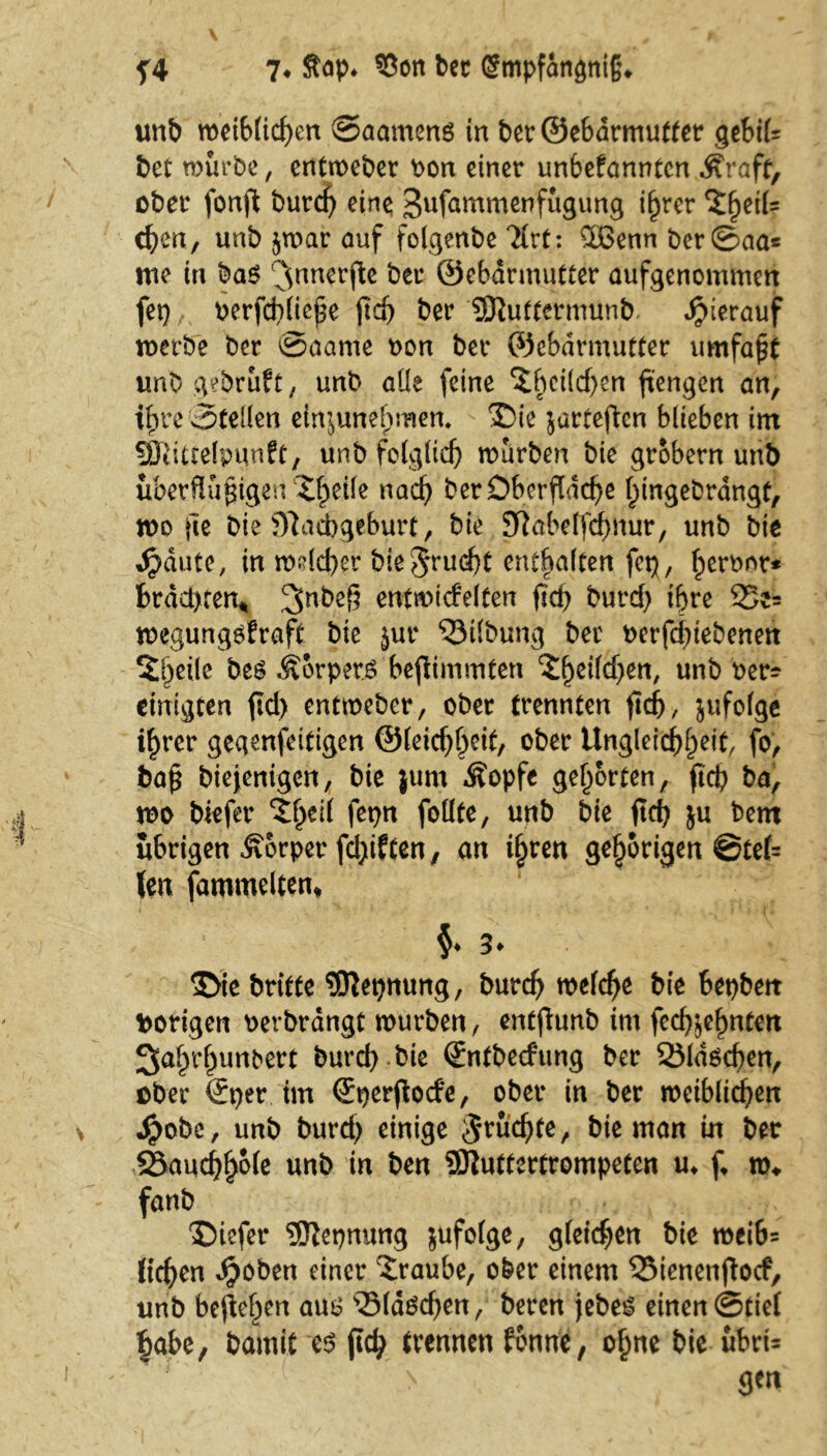 unb metblichen ©aameng in berQebdrmutter gebil= bet mürbe, entmeber oon einer unbefanntcn Äraff, ober fonft burd) eine Sufammenfügung i^rer %ty'\U eben, unb $mar auf folgenbe 3lrt: $Benn ber©aa* ine in ba$ 3nncrfle öcr ©ebdrmutter aufgenommen fep uerfd}(ic^e fld> ber SRutternnmb hierauf merbe ber ©aame non ber ©ebdrinutter umfagt unb gebruft, unb alle feine 'ibcücben ftengen an, ihre ©teilen ein^unef)men. Die jarteften blieben im SEJiittelpqnft, unb folglich mürben bie grobem unb überflüssigen Xfyik nach ber Oberfläche l^ingebrdngt, mo fle bie Nachgeburt, bie Nabeffcfmur, unb bie Jpdute, in mdd)er bie$rud)t enthalten fcp, Ipenmr* brachten* entmicfelten fleh burd) ihre 35e= megungsfraft bie jur Gilbung ber oerfchiebenett 5l)eile be£ Körpers bestimmten cD^eilcf>en/ unb ber- einigten fid> entmeber, ober trennten fleh, jufolge if)rer gegenseitigen ©leic^f^eit, ober Ungleichheit, fo> bag biejenigen, bie jum Äopfe gehörten, fiep ba, mo btefer %l)tH fepn foüte, unb bie fleh ju bem übrigen Körper fclflften, an ihren gehörigen @tel= len fammelten* §♦3* Die britte SSftepmmg, burch meld)e bie bepbett hörigen oerbrdngt mürben, entflunb im gedehnten Sahrhunbert bureb bie ©ntbeefung ber SMdscfyen, ober ©per im ©perfloefe, ober in ber meiblichen Jpobc, unb burd) einige ^rüdjfe, bie man in ber S5auchho(e unb in ben Sftuttertrompeten u* fl ro«. fanb Diefer ®epnung zufolge, gleichen bie mei6= liehen $oben einer Traube, ober einem QMenenflocf, unb befleißen am? ^Sldöchen, beren jebes einen (Stiel §abe, bamit e$ fleh trennen fonne, ohne bie übri= ( > gen