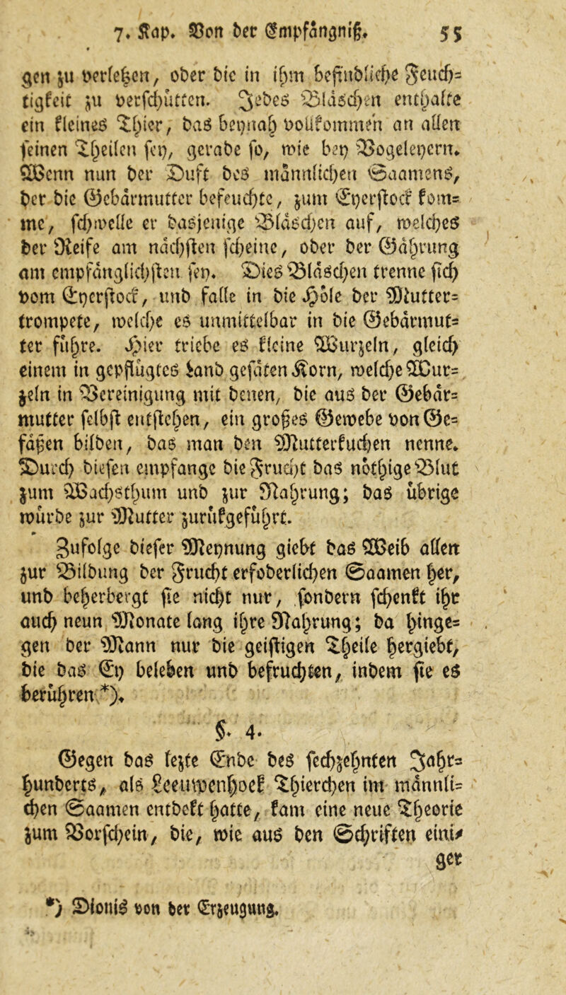 9 gen ju perlenen, ober bic in i(jm beftnbliehe $ßlIßh- ticjfcic ju oerfcbütten. 3ebes SBldscfjcn enthalte ein EleineS ^^icr, baS bepnab Doüfommen an aüert feinen iljeilen fei), gerabe fo, mie bet) Bogelepcrn* Cßcnn nun ber Duft bcS männlichen ©aamenS, bet bic ©ebdrmuttcr befeuerte, junt ©pcrfloc? fom= me, fd)ii>cüe er basjenige ©laschen auf, welches ber Oieife am nddjftenfebeine, ober ber ©d^ntng am empfdnglidjjteu fep* Dies Bläschen trenne ftd) fcom ©pcrjtocf, unb falle in bie $ole ber 3Jtutter= trompete, n>e(cf)e es unmittelbar in bie ©ebarmufc ter fu^re. Spkr triebe es Eieine SBSurjeln, gleich einem in gepflügtes ianb gefdten^orn, me(d)e5Dur= jeln in Bereinigung mit baten, bic aus ber @ebdr= mutter fdbft entfielen., ein großes ©emebe bon©e= fafen bilben, bas man ben $Ü7utterfucben nenne* Durch biefen empfange bie^ruept bas notige Blut $um $Bad)Stl)um unb jur SRa^rung; bas übrige mürbe jur Butter jurufgefuljrt. gufolge biefer 9Kepnung giebt bas SBeib affen jur Bilbung ber Frucht erfoberlichen ©aamen f)er, unb beherbergt fie nicf)t nur, fonbern fchenEt ihr auch neun Monate lang ibyre 97al)rung ; ba l>inge= gen ber 9Jiann nur bie geizigen ^heile hergiebt, bie baS ©p beleben unb befruchten, inbem fte es berühren;*)* §♦ 4* ©egen bas fejte ©nbc bes feebjehnfett Rimberts, als Scemiacn^oeE ^l;ierd)en im mdnnlU eben ©aamen entbeft hatte, fant eine neue ?hßorie jum Borfd)ein, bie, wie aus ben ©chriften einU *) SfoniS roti ber ©räeuguttg*