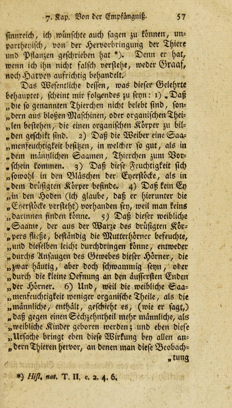 finnretcf), id) nnmfd)fe aud) fagen $u formen, um part^epifcf), bon ber Jperoorbringung bcv Spiere unb 'Pflanzen gefef^ricben §at *). X)enn er l)at, wenn ich ifpn nicf)t falfd) t>crftehe, weber ©t’aaf, noef) Jpart>ct> aufrid)tig bef)anbc(t, £)aö $Oefentlid)e beffen, maß biefer @e(ef)tte behauptet, fcf>cint mir folgenbeß $u fepn: i) *i)a£ „bte fo genannten *Jl)ierd)en ntd)t belebt finb, fort* „bern auß bloßen 3Jtafd)inen, ober ot*ganifcben5^ei= „len befielen, bie einen organifefjen Körper 511 bi(= „ben gefebift jtnb* 2) ®a£ bie 5Betber eine ©am „menfeucfytigfeit bejt|en, in meiner fo gut, alß in „bem mann(id)en ©aamen, ^iere^en 5um ^otr= „fd)etn fomtnen. 3) 'Safi biefe ^cucbttgfeit ficf> „fott>o!)( in ben QMdßd)en ber (Jperfocfe, als in „bem brufgten Äorper beftnbe* 4) £5a§ fein<&) „in ben ßoben (id) glaube, ba£ er hierunter bie „(Enerftbcfe \>erftef)t) bor^anben fet), weil man feinä „barinnen finben fonne* 5) 3)a£ biefer meiblidje *©aame, ber auß ber 5ßaqe beß brüjtgten ^br- „perß fließe, beftdnbig bie ?9Jutter§orner befeudjte, „unb biefelben leidet burd)bringen fbnne, entroeber „burcfyß Tlnfaugen beß ©eroebeß biefer Jporner, bie „jrcar Ijäutig, aber bod) fdjmammig fepn, ober „burd) bie fleine Defnung an ben duffetfen (Jnben „ber ferner* 6) Unb, weil bie weibliche ©aa= „menfeud)tigfeit weniger organifdje ^fpeile, alß bie „mdnn(id)e, enthalt, gefebie^t eß, (roie er fagt,) „ba§ gegen einen ©edjjefmt^eil mef)r mdnnlid)e, alß „rc>eiblid)e Äinber geboren werben $ unb eben biefe „Urfacfye bringt eben biefe Sßßirfung bet) allen an= „berngieren fperbor, an benen man biefe 33eobad)= ■; »tung *) Hifi, nah T. II. c. 2. 4. 6*