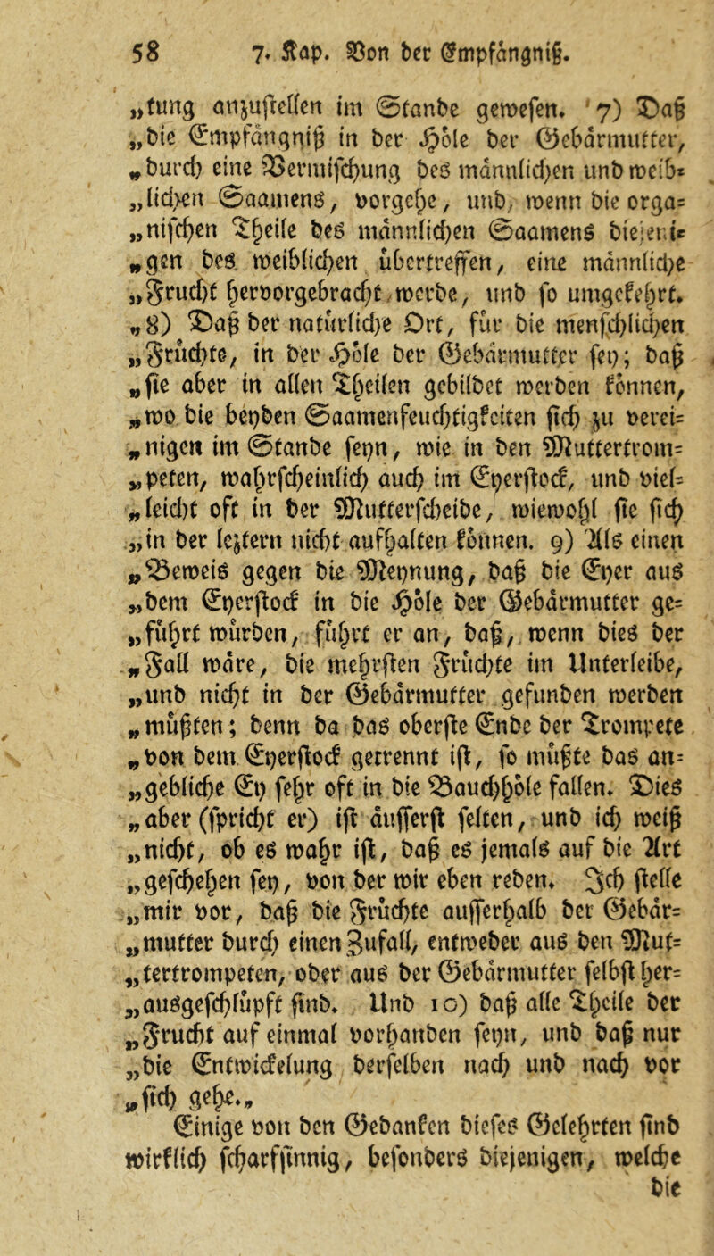 »tung anjuftellen im ©tanbe gewefen. 7) „bie ©mpfdngthh in bet $ole bet ©ebatmuttet, *burd) eine SSermifchung be6 mdnnlid^en unbweib* „lid>cn ©aamenö, borgchc, unb, wenn bie orga= „ntfcf>en ^heile beö mdnn(td)en ©aamenS btejenu „gen bcö weiblichen übertreffen r eine männltd^e „$rud)t herborgebradjtwerbe, unb fo umgekehrt* „8) ®ah bet natürliche Drt, für bie menschlichen „Sr achte, in bettele bet ©ebatmuttet fet); bah „fie abet in allen Reifen gebübet werben können, „wo bie bepben ©aamenfeuchtigfciten (ich }u berei= „nigeit im ©taube fepn, wie in ben S0tutterfrom= „pefen, wahrfcbeinlich auch im ©nerftoef, unb bteU „leid)t oft in bet SDhitterfcbeibe, wiewohl fte (ich „in bet lejtetn nicht aufhalten Tonnen. 9) Üi$ einen „<23ewete gegen bie 9J}epnung, bah bie (£pcr au$ „bem ©perflocf in bie Jpole bet ©ebatmuttet ge= »fuhrt würben, fuhrt et an, bafi, wenn bies bet „Sali wate, bie me|r(ten fruchte im Unterfeibe, „unb nicht in bet ©ebatmuttet geftmben werben „ mußten; beim ba ba$ ober(te €*nbe bet trompete „bon bem. ©perftoef getrennt iß, fo muhte bas an-- „gebltche (£p fc^t oft in bie 33aud)hole fallen. 3Die6 „ aber (fpriebt et) iß aufferß feiten, unb ich weiß „nidjt, ob eö wahr iß, baß e$ jemals auf bie 2£tt „gefchehen fep, bon bet wir eben teben. 3dj flelle „mit bot, bah bie fruchte auffct^alb bet ®ebdr= „mutter burd; einen Zufall, entwebet aus ben ®ut= „tertrompeten, ober aus bet ©ebdrmutter felbfl ^er= „auögefd)lupft finb. ttnb 10) baß alle ^heile „5‘tucf)t auf einmal bothanben fepn, unb bah nur „bie (Jntwidelung betfelben nach unb nach *>pr „(ich gehe., Einige bon ben ©ebanfen biefes ©elehrten (inb wirflid) fchatfftnnig, befonbers biejenigen, welche bie