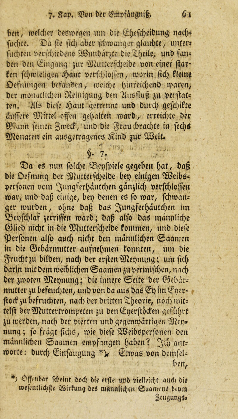 ben, me(d)er begmegen um bic<2^efcf>eibung nad)* fud)te. £>a ffe fid) aber febmanger glaubte, unter* fugten berfd)tcbene 2Bunbdrjte biederte, unb fan* ben ben ©ngcmg jut iÖiuttcrfdjeibe bon einet* ffar- fen fcbmleligen ipaut berfd)loffen, morirt fid) f leine Defmmgeu befanden, meicf;e fftnreicbenb waren, ber monatlichen Dieimgung ben 'ilnsfla# ju berffat* ten» 3(1$ biefe ^paut getrennt unb buvd) gefügte duffere offen gebalten warb, evreid)te ber ffi?'arm feinen S^ecf , unb bie $raud)rad)te in fcd)$ Senaten ein auggettageneg Äinb jur SOSllt. §* 7* %  < S5a eg nun fofcfpe 33epfpie(e gegeben t)af, baff bie Defnung ber ?8}utterfd)eibe bet) einigen Sßcibö* perfoneti bom 3nngfer^dutd)en gdnjlid) berfcbloffett mar, unb baff einige, bet) benen eg fo mar, feffman* ger mürben, ol)ne baff bag 3unöfer^u^en tni 2?epfd)laf jerriffen marb; baff alfo bag männliche ©lieb niefft in bie 9Jfutterfd)eibe fotnmen, unb biefe perfonen alfo aud) nid)t ben männlichen @aan?cn in bie ©ebdrmutter aufnehmen fonnten, um bie §rud)tju bilben, nad) ber erffen Sftepnung; um fidj barin mit betn meiblid)en ©aamen ju bermifeben, nad) ber jmoten Sflepnung; bie innere ©eite ber ©ebdr* mutter ^u befeuchten, unb bon ba aug bag St) im Sper* ffoef^u befruchten, nad) ber brieten Theorie, ndd>mit= telff ber?Ohtttertrompeten 31t ben Sperffocfen geführt ju werben, nad) ber bierten unb gegenwärtigen ®ep* nung; fo fragt ffd)g, wie biefe 2Betbgpcr(oncn ben mannlid)cn ©aamen empfangen f)aben? JJd) auf* morte; bureb Sirtfaugung Sabas bon bcmfeU ben, *) Cffftibör fdu>int bod) bte erjle unb mellddjt aud) bte n>efentlid)jte übivfung beg mdnnlidjen 0aartKng bepm Seuguna^*