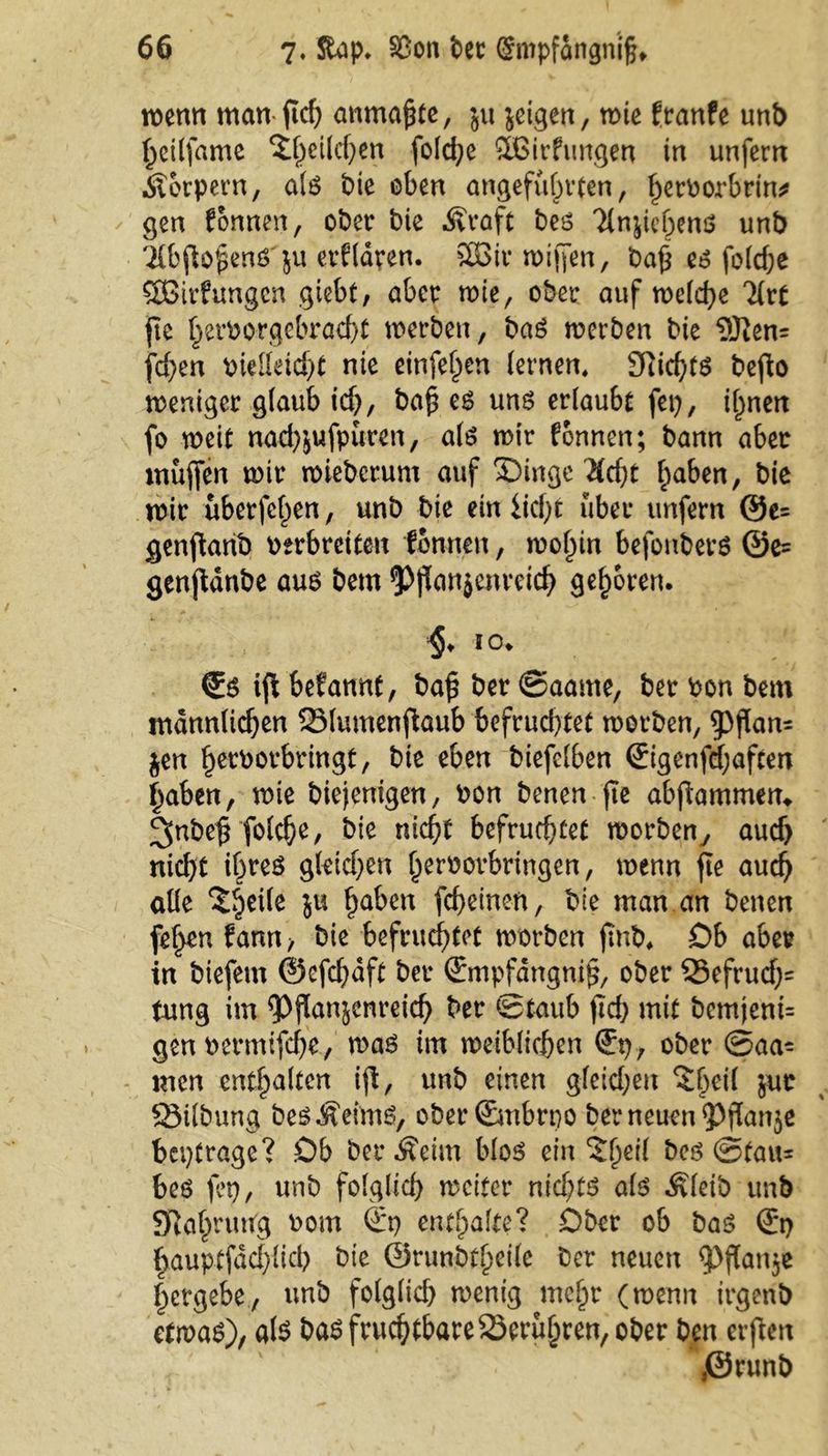 wenn man fid) anma£te, $u jetgen, wie franfe unb heilfame £t)ei(d)en fold;e ÖBirfungen in unfern Körpern, als bie oben angeführten, her^orkrin* gen fonnen, ober bie .Kraft bes ^n^ichens unb Tfbftofens'ju erfldren. SDBir wiffen, baf es fo(cf;e SOßirfungcn giebt, aber wie, ober auf welche 3frt fie herborgebracht werben, baS werben bie 9J}en= fd)en bielleicht nie einfe^en fernen. 9iid}ts bejb weniger glaub ich, ba£ es uns erlaubt fei}, ihnen fo weit nad)$ufpüren, als wir fonnen; bann aber muffen wir wieberum auf £)inge 2fdjt haben, bie wir überfeinen, unb bie ein licht über unfern ®e= genftanb oerbreiten tonnen, wohin befonbers ©e= genjtdnbe aus bem *p$an$enrcich gehören. §. io. €s iffc befannt, baf$ ber ©aante, ber oon bem männlichen Slumenftaub befrud)tet worben, 9)flan= jen herborbringt, bie eben biefelben ©igenfd;aften haben, wie biejenigen, bon benen fie abflammen, ^nbe^ folche, bie nicht befruchtet worbeny aud> nid)t ißrcö gleichen heroorbringen, wenn fte auch alle ?he^e 5U ha^en fcbetnen, bie man an benen fehen fann > bie befruchtet worben jmb. Ob aber in biefem ©efchdft ber (Empfdngnifj, ober 33efrud}= tung im ^Pfümjenreid) ber ©taub fid> mit bemjeni= gen bermtfche, was im weiblichen ober ©aa- men enthalten ift, unb einen gfeid;en ^heil jur 25ilbung bes .Keims, ober (Embrpo ber neuen <Pflan$e betrage? Ob ber .Keim blos ein 5l)etl bes ©tau* bes fei}, unb folglich weiter nichts als .Kleib unb SRahrntfg oom St) enthalte? Ober ob bas St) hauptfdehlid} bie ©runbtheile ber neuen <pftan$e hergebe., unb folglid} wenig mehr (wenn irgenb etwas), als bas fruchtbare berühren, ober ben elften }©runb