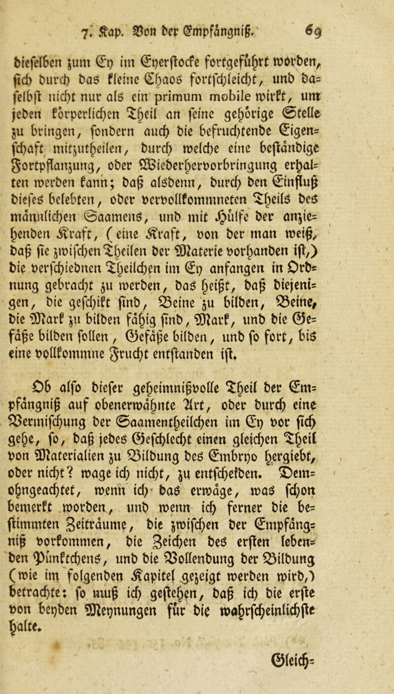 biefe(6en $unt (E*p im Sperfiocfe fortgefuhrt worben, ftd) burcb bas (leine &)ao$ fortfcbleicht, unb ba= felbft nicht nur als ein primum mobile wirft, utn jeben forperlidjen ^ßeil an feine gehörige ©teile ju bringen, fonbern aud) bie befruchtenbe ©gen= fcf>aft mitjut^eilen, burcb welche eine bejtdnbige $ortpßan$ung, ober ÖBieberljeroorbringung evfyaU ten werben fann; baß alsbenn, burcb ben ©nfluß bt'efes belebten, ober PcrPollfommnetcn ^eifö beS männlichen ©aamens, unb mit Jjjulfe bet* anjte= f)enben Äraft, (eine Äraft, oon ber matt weiß, baß fte jwifcben^l^eilen ber Materie oorhanben iß,) bie oerfchiebnen ^^eild^en im €p anfangen in Orb« nung gebraut ju werben, bas heißt, baß biejenU gen, bie gefehlt ftnb, Seine ju btlben, Seine, bie 9ftarf ju btlben fd^tg ftnb, ®arf, unb bie @e= fdße btlben foüen , ©efdße btlben, unb fo fort, bis eine pollfommne 3*rucbt entflanben iß. Ob alfo biefer geheimnißoolle *£1)^ ^er ®m= pfdngniß auf obenerwähnte 2*rt, ober burd) eine SSermißbung ber ©aamentljeilcben im ©) Por ßcb ge§e, fo, baß jebes ©efdßecbt einen gleichen ^Ijeil Pon SRaterialien ju Silbung bes ©ubrpo bergiebf, ober nicht? wage ich nicht, ju entfehefben. £>em= ohngeachtet, wenn ich' baS erwäge, was fcf;on bemerft .worben, unb wenn ich ferner bie be= fiimmten geitraume, bie jwifchen ber ©npfdng= niß oorfommen, bie 3eid)en t?eö erßen leben* ben ^unftchens, unb bie Sollenbung ber Silbung (wie im folgenben Äapitel gejeigt werben wirb,) betrachte: fo muß ich gefielen, baß ich bie erjie pon bepben SSftepnungen für bie wahtfcheinlichfle Ijalte* ©leidj=