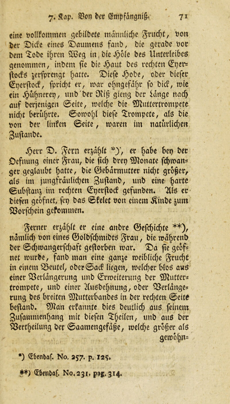 eine volffommen gebilbete männliche $rucht, von ber ©iefe eines SDaumens fanb, bie gerabe vor bem $obe ihren $öeg in, bie Jpole bes Unterleiber genommen, inbem fte bie ^aut bes rechten (Eper« fioefs jerfprengt ^atte. ©iefe $obe, ober tiefer ©perfbef, fpriebt er, mar ofmgefd^r fo tief, mte ein Jpuhnerep, unb ber 9ti$ gieng ber idnge nach auf berjenigen Seite, melche bie Sttuttertrompete nicht berührte* ©omo!)l biefe trompete, als bie pon ber linfen ©eite, maren im natürlichen gujtanbe* , ' Jperr ©. $crn erjafplt *y, er habe bep bet öefnung einer grau, bie ftch brep ®onate fchman= ger geglaubt hatte, bie ©ebdrmutter nicht großer, als im jungfräulichen gufianb, ttnb eine horte ©ubjlanj im rechten ©perjtocf gefunben. UH er biefen geofnet, fep bas ©feiet von einem Äinbe jum Sßorfchein gefommen* ferner erjafj(t er eine anbre ©efdjichte **), namlid) von eines ©olbfchmibts $rau, bie mdhrenb ber ©djmangerfchaft geworben mar* ®a fte geof- net mürbe, fanb man eine ganje meibliche Frucht in einem Veutef, ober©acf liegen, mefeber blos aus einer Verlängerung unb ©rmeiterung ber SÖlufter^ trompete, unb einer ^fusbeljmmg, ober Verldnge= rung bes breiten Sttufterbanbes in ber rechten ©eite beftanb* Sftan erfannte bies beutlich aus feinem gufammenhang mit biefen %ty\kn, unb aus ber Verkeilung ber ©aaroengefäjje, melche großer als gem&hn= •) €6enbaf. No. 257. p. 12?* **) (E&en&af. No« 231. pag.314.