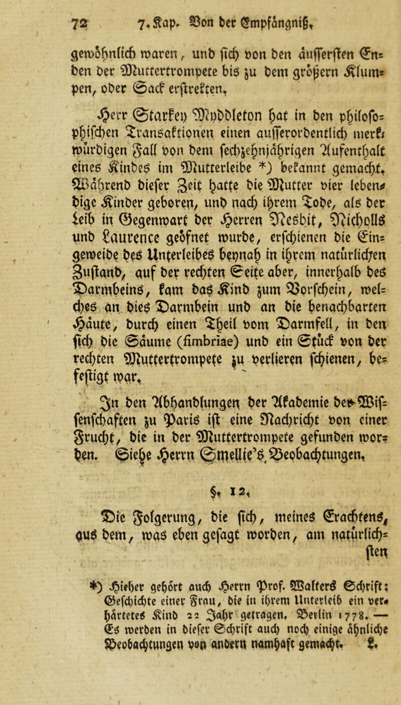 geroofmficf) maren , unb jtch von ben dufterpen <Jn* ben ber SKurtertrompete bir ju bem großem Älum= pen, ober ©acf erpreßen* $?tr ©tarfet) ^phbleton (jat in ben p£i(ofo= pfjifchen 2ranraftionen einen qufferorbentlicb merfr murbigen $all von bem fect)|e§n)d^rigen 'Aufenthalt einer Äinber im 5ftutterleibe *) begannt gemadp. ®df)renb biefer ha*fe bk Butter hier lebend bige Äinber geboren, unb nach ihrem ^obe, afr bet leib in ©egenmart ber Herren 9?esbit, 3?icl)D!ir unb £aurence gebfnet mürbe, erfdpenen bie ©in= gemeibe ber Unferleibeö bepnah in ihrem natürlichen Sujlanb, auf ber redeten ©eite aber, innerhalb ber 35arnibeinr, fqm bar^inb jum 33orfchein, mel= d)er an hier ^Darmbein unb an bie benachbarten führte, burd) einen £he^ *>om Darmfell, in ben fid) bie @dume (fimbriae) unb ein ©tue? von ber regten SJiuttertrompete ju verlieren fdpenen, be= feflige m\\ 3« ben Abhanblungen ber Afabemie be*5Bif=: fenfcbaften ju 9>arir ift eine 9ftad)richt von einer §rud)t, bie in ber Sttuttertrompete gefunben mor? ben. ©ie£e ^errn ©mellieX Beobachtungen, §t 12, SDie 5^f9^Utt9/ tneiner ©radjtenr, qur bem, mar eben gefagt morben, am natürlich2 pen *) «Oteljer gehört auch £errn ‘Prof. S^alterS 0d)rift; ©efd)id)te einer §ran, bk in iljrem Unterleib ein rer# härtete* ^inb 22 3a(jr getragen, Berlin 1778.— €* werben in biefer @d)rift aud) noch einige d^nlicfte Beobachtungen von anbetn namhaft gemacht. 8. 1