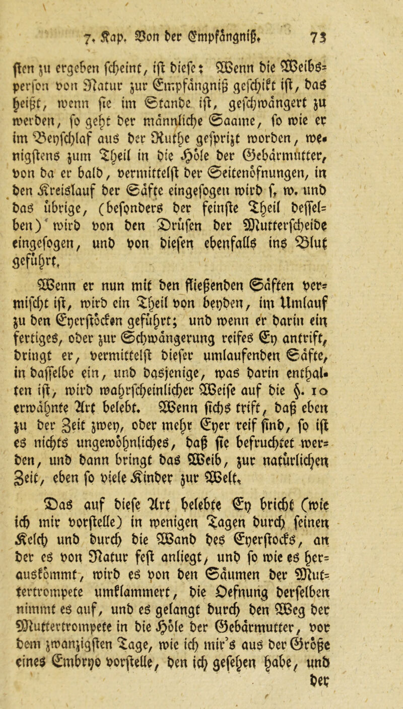 fen $u ergeben fcheint, tfl biefet SEBenn bie SEßeibs* perfon t>ori Statur jur ©mpfdngnig gefd;ift tfl, ba$ heipt, wenn fic im ©taube ift, gefdjwdngert }U werben, fo ge£t ber männliche ©aame, fo wie ec im ‘QSepfchlaf aus ber -Stufte gefprijt worben, we« nigftens jum ‘Jheil in bie 4?ole ber ©ebdrmufter, ton ba er halb, üermitfeljt ber ©eitenofnungen, in ben .Kreislauf ber ©qfte eingefogett wirb ft w, unb bas übrige, (befonbers ber feinfle ?f)ei( beffet= ben) wirb ton ben ©rufen ber SDtutterfcheibe eingefogen, unb pon biefen ebenfalls ins SSluJ flefufjrf, SBenn er nun mit ben flie^enben ©dften per? tni\d)t ift, wirb ein ©)eil bpn bepben, im Umlauf ju ben ©pcrftccfsn geführt; unb wenn er barin ein fertiges, ober jur (Schwängerung reifes ©p antrift, bringt er, bermitteljl: biefer umlaufenben ©dfte, inbaffelbe ein, unb basjenige, npas barin entf>aU ten ifi, wirb mal)rfcbeinlicber SÖSeife auf bie §. io erwähnte 2(rt belebt* SBenn jtebs trift, ba£ eben ju ber Seit jwep, ober mel)r ©per reif finb, fo ijt es md;ts ungewöhnliches, baß fic befruchtet wet^ ben, unb bann bringt bas SEBeib, jur natürlichen Seit, eben fo pieleÄinber jur 9EBe(t< ©as auf biefe Tlrt belebte ©p bricht (wie ich mir borjMe) in wenigen 'Sagen burch feinen Äclch unb burch bie SEBanb bes ©perftoefs, an ber es bon Sftatur feft anliegt/ unb fo wie es fjet= öusfpmmf-, wirb es pon ben ©dumen ber 9ftut= tertrompete umklammert, bie Defnung betfelbett nimmt es auf, unb es gelangt burch ben SÖBeg ber SEftuttevtrompete in bie#ole ber ©ebarmutter, uor bem jwanjigften Sage, wie ich mir’s aus ber ©roße eines ©mbrpo Porpelle, ben ich un& bep