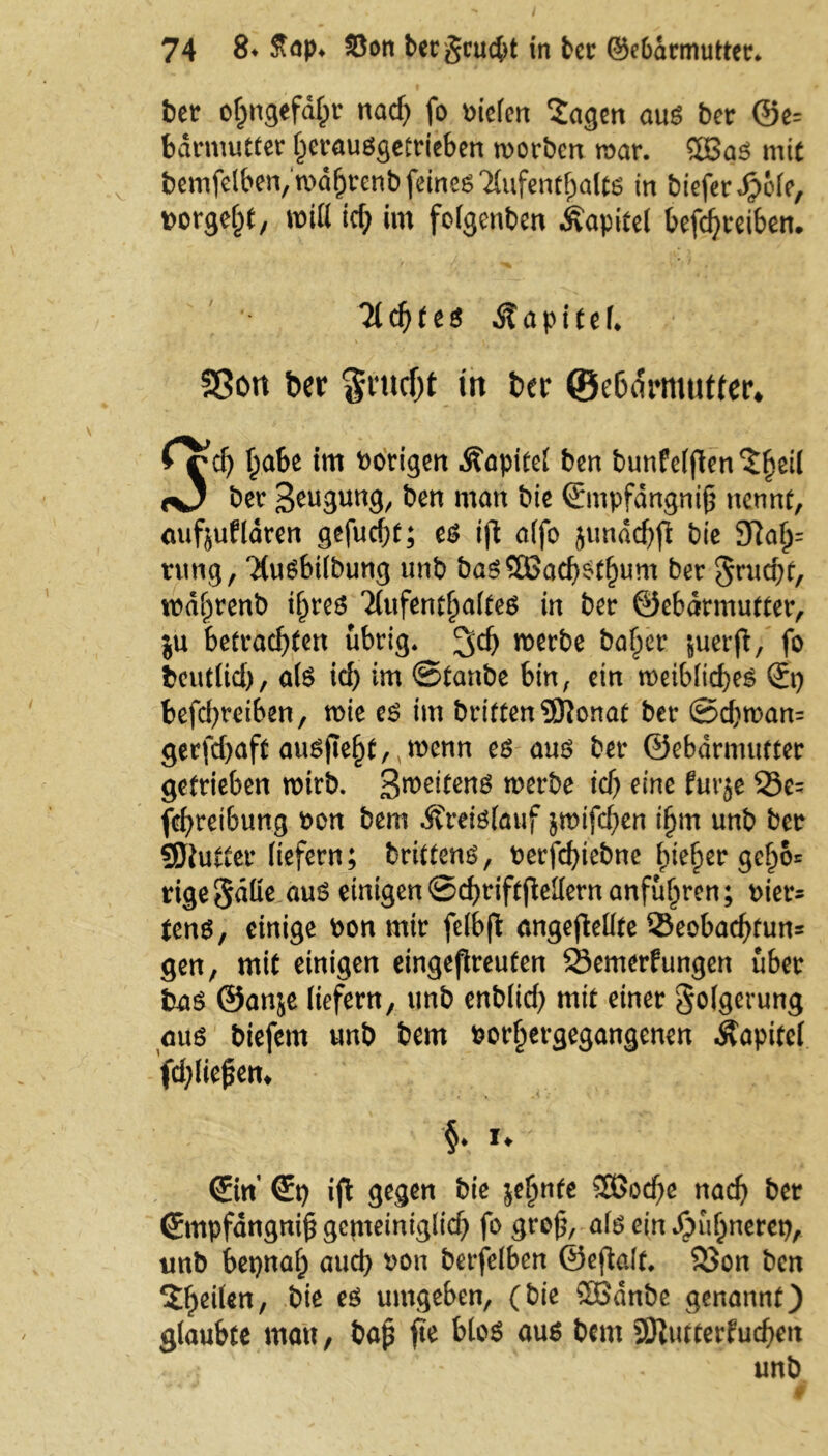bet of^ngefdfpr nad? fo liefen Sagen aus bet @e= bdrmutter t}erauögetrieben morben mar. 26aS mit bcmfclben/TOdjjrcnb feines Ttufcn^ate in biefer Jjpole, borgest, miß icf; im folgenben Äapitel betreiben. 2ld)te$ .Stapiteü Sßott ber §rud)t in ber ©ebarmutter* (Tcf) fjabe im vorigen Kapitel ben bunfelßenSfjeil iO bet ßeugung, ben man bie ©mpfdngniß nennt, aufjuflaren gefudjt; es iß a(fo jundd)ß bie 9Ral)= ritng, 'HuSbilbung unb basSBad)$tl)um bet ^tuept, md^tenb tf)tes Tlufentßaltes in bet ©ebdrmutter, ju betrachten übrig* roerbe bafjer juerß, fo deutlich, als icf) im ©tanbe bin, ein n>eibltd)es (gp befebteiben, mie es im brittenSSttonat bet @d)man= gerfdjaft ausßef)t,,menn es aus bet ©ebdrmuttet getrieben roirb. Seitens werbe id) eine fuvje 33e= fcfyteibung ben bem .Kreislauf jwlfcßen ißm unb bet SSJJutter liefern; brittens, berfcfyiebne liießer gcl)6= tige Säße aus einigen ©d)tiftßetternanfül)ren; oiet* tens, einige bon mit felbß angeßettte 23eobad)fun= gen, mit einigen eingeßreuten SSemerf ungen übet bas ©anje liefern, unb enblicf> mit einet Folgerung aus biefem unb bem bot§ergegangenen .Kapitel fd;ließen* §♦ n Sin <Jt) iß gegen bie jeßnfe Söoefje nad? bet ©upfdngniß gemeiniglid) fo groß, als ein .ßniljnerep, unb bepnaf) aud) von betfelben ©eßalt* S3on ben feilen, bie es umgeben, (bie 2ödnbe genannt) glaubte mau, baß fte blos aus bem Sftutterfucßen