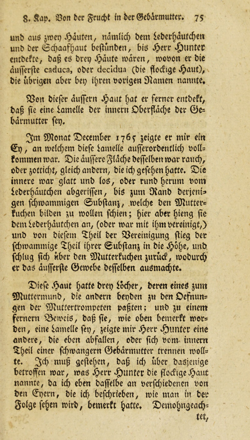 unb aus jmep Rauten, ndmlich bem ieberfjdufcfjm unb ber ©djaafljaut bejtunben, bis $err Runter entbeftc, bah es brep d)dute mdren, mobon ei* bie dufferffe caduca, ober decidua (bie flodtge $aut), bie übrigen aber bet; ihren hörigen 9)amen nannte, Bett biefer duffern Jpaut ^at er ferner entbeft, bah jte eine iatnelle ber Innern Oberfläche ber @e= bdrmutter fei;, 3m Sttonat ©ecember 176? jeigte er mir ein Sp, an me(d;em biefe Samelle aufferorbentlid; bolt= f ommen mar. ©ie duffere gldche beffelben mar rauch, ober jottid;t, gleich anbern, bie id;gefehen hatte* Sie innere mar glatt unb los, ober runb herum born ieberhdutchen abgeriffen, bis junt Oianb berjent* gen fchmammigen ©ubffanj, ,meld;e ben QJlutter® fud>en bilben \\x moüen fchien; fyiet aber ^ten^ fte bemieberhdutchen an, (ober mar mit ihm bereinigt,) unb bon biefem ?heü ber Bereinigung flieg ber fchmammtge ^heif ihrer ©ubffanj in bie djjofje, unb fchlug ftd> über ben 9)iutterfuchen jutuef, moburch er bas aujferfle ©emebe beffelbett ausmachte. ©iefe $aut hatte btep iocher, beren eines jum SRuttermunb, bie anbern bepben ju ben Defnum gen ber SRuttertrompeten paßten; unb }u einem fernem BcmeiS, bah fte, mie bemerft mors ben, eine lametlc fep, jeigte mir djett Runter eine anbere, bie eben abfallen, ober ftch beim innern eil einer fchmangern ©ebdrmutter trennen moffs fe. 3°h muh flcflehen/ bah ich über basjentge betroffen mar, mas dperr Runter bie goeftge^aut nannte, ba ich eben baffelbe an berfdffebenen bon ben Spern, bie ich betrieben, mie man m ber golge fehen mirb, bemerft hafte* SDemojjngeacfc •.» 1 ^ M,