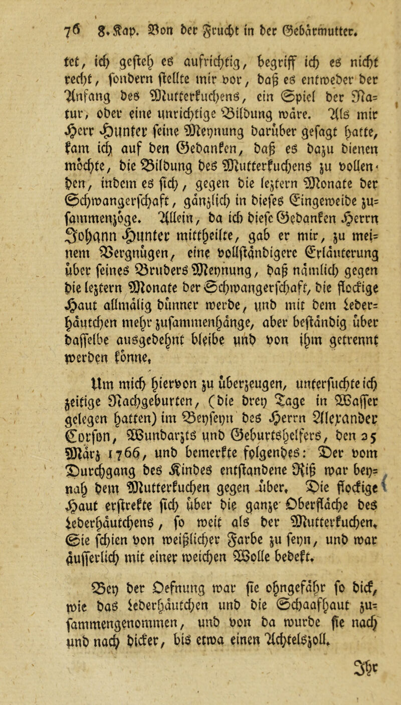 7Ö 8*$ap, SSott ber gruc&t in ber ©e&drmutter. tct, id) gefiel) eg aufrichtig, begriff td) eg nicht red)t, fbnbern ftellte mir ror, baß eg enfweber ber Tlnfang beg 9ftutterfud)eng, ein Spiel ber 91a= tur, ober eine unrichtige ‘Stlbung mdre. Tilg mir $crr Runter feine SJiepnung baruber gefagt hatte, fam id) auf ben ©ebanfen, baß eg baju bienen mochte, bieSStlbung beg ?D?utferfud)eng ju rollen« ben, inbcm eg fid>, gegen bie ledern Monate ber ©d)wangerfd)aft, gdnjlid) in biefeg Eingewetbe ju= fammenjoge. TUlem, ba id) biefc ©ebanfen Jpernt Johann Runter mittf)ei(te, gab er mir, ju mei= nent Vergnügen f eine Pollfianbtgcrc Erläuterung über feinet SrubergSJJepnung, baß ndmlid) gegen bielestern Monate ber©d)wangerfcf)aft, bie ßodige j£aut aümdlig bunner werbe, unb mit bem ieber= häqtdjen mehr jufammenhange, aber beftdnbig über bafiefbe auggebehnt bleibe unb ron ihm getrennt gerben fonne, Um mich hi^ron ju Überzügen, unterfucßteich jeitige 9iad)geburten, (bie bret) Sage in 5Baffer gelegen hatten) im 93epfepn beg $errn SOejranbep Corfön, Sßunbarjtg unb ©eburtghelferg, ben 35 gjlar^ 1766, unb bemerkte fplgenbeg: 5Der nom ^Durchgang beg .Sfinbeg entfianbene 9riß war bep= nah bem tOiutterfucßen gegen über* £>ie fiocftge' Jpaut erfirefte ßd) über bie ganje' Oberfläche beg ieberhautcheng, fo weit alö ber SJtutterfucßem ©ie fchien ron weißlicher garbe ju fepn, unb war äußerlich mit einer weichen SSolle bebeftt S3ep ber Oefnung war fle ohngefdhr fo bicf, wie bag ieberhdutchen unb bie ©chaafljaut ju= fammengenommen, unb ron ba würbe fte nach unb nach bider, big etwa einen Ttchtelgjoll.