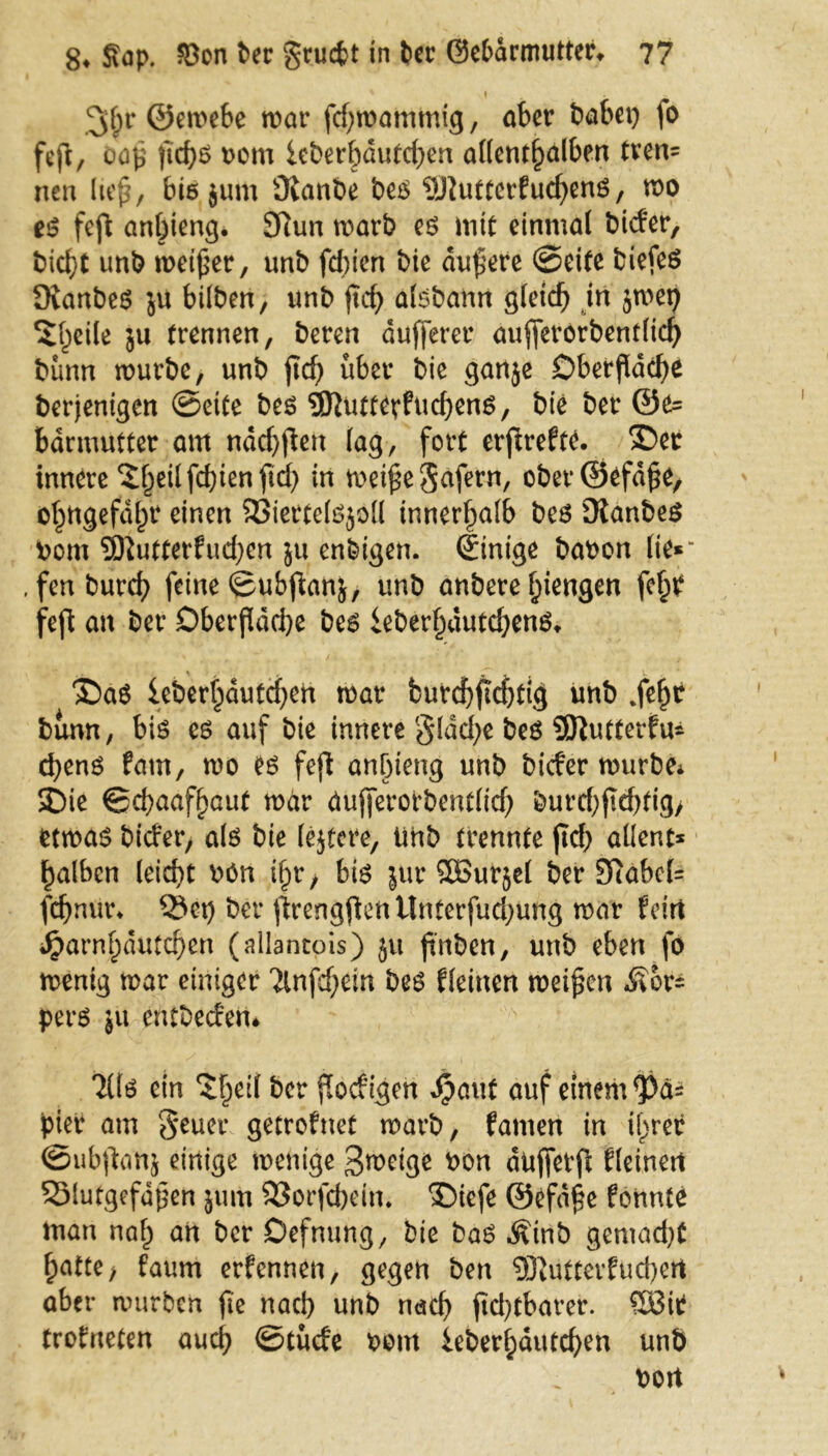 ©ewebe war fdjwammig, aber habet) fo feft, oaß ftd)S vom icberbdutdjen aHent^alben tven= nen lief, bis jum Oianbe betf SJluttcrfud)enö, wo es? feft anbieng. Sftun warb es? inte einmal bider, hießt unb weißer, unb fdüen bie äußere (Seife biefeö ÖianbeS ju bilben, unb ftcf> alsbann gleich in jwet) 5ßeite $u trennen, bereu dufferer aufferorbent(id) bann würbe, unb ficf) über bie ganje Oberfläche berjentgen ©eite beö ©Juttcrfucheng, bte ber ©e= bdrmutter am ndchßen lag, fort erßrefte. £>et innere ^heilfcßienftcb in weiße Jafern, ober©efdße, ohngefdßr einen 2$iette(s?$oll innerhalb bes üianbeö vom SDtutferfuchen ju enbigen. dinige bavon lie« . fenbureb feine ©ubßanj, unb anbere ^iengen feh? feft an ber Oberfläche bes ieberßautd)enö. ®a6 leberhdutcßen war fcurchftehfig unb .feßt bünn, bis cs auf bie innere gldcße be$ Sftutterfu* eßenö fam, wo CS feft anßteng unb bider würbe* $Die ©cbaafßaut war aujferorbent(id) burd)ftd)fig> etwas? bider, als bie lejfere, tihb trennte jtd) aüent* falben (eid)t Mn ißr, bte jur QBurjet ber 97abel= feßnur* Set) ber ßrengßenUnterfud)ung war fein j£>arnl)dutcf)cn (allantois) ju ßnben, unb eben fo wenig war einiger 'ilnfdjetn beo fleinen weißen Äor= pers ju erttbedeiU 7(te ein Ztyii ber ßoefigett Jpauf auf einem <Pä* piet* am geuer gefrofnet warb, famen in ifjrer ©ubßanj einige wenige 3weige von duffetft Eleinett SMutgefdßen jum 33orfd)etn. ®iefe ©efdße fonnte man nah an ber Oefnung, bie bas? ^inb gemacht ßatte> faum ernennen, gegen ben 9JtUtferfucbert aber würben ftc nach unb nach jtcßtbarer. 58it trofneten auch ©tüde vom ieberhautchen unb vott