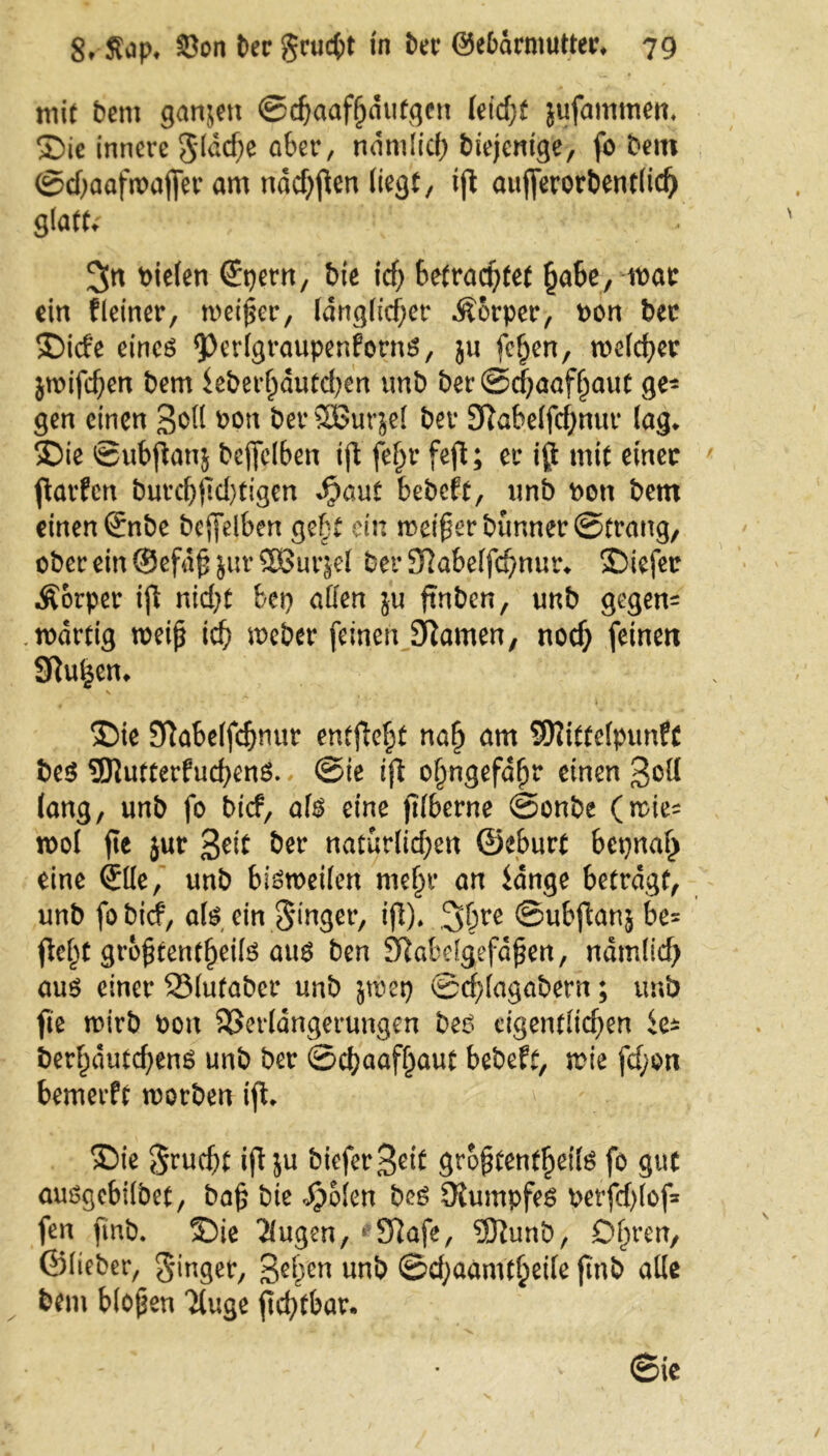 mit Dem garten ©djaafhdutgen letdjf jufammem ©ie innere gldd)e aber, ndmlid) diejenige, fo Dem ©djaafwafier am nddjjlen liegt, ijt aufferorbentlid) glatte 3n fielen (Epern, Die id) befrachtet habe, war ein fleiner, meiner, länglicher Äorper, Don Der ©ide eines <PrrlgraupenfornS, }u fcfjen, melier jwifdjen Dem feberljdufd)en unb ber©d)aafhaut ge- gen einen 3^1 Don bet*3Bur$el Der 3ftabelfd;nur lag* ©ie ©ubftanj Deflfelben tft fe^r fefl; er i$ mit einer ftarfen burd)fid)tigen ^aut bebeft, nnb Dem Dem einen (£nbe bejfelben gebt ein meifer Dünner ©trang, ober ein ® efd£ jur 58ur§el Der 3?abe(fd)nur* ©iefer Äorper iji nid)t bei) allen ju ftnben, unD gegem ,wdrtig weif* ich Weber feinen Sftamen, nod) feinen Stufen* - ■ \ ■ ©ie SRabelfcbnur entfielt nah am SRtttefpunfc Des 9ttutterfud)enS. ©ie ifi ohngefdljr einen 3&H lang, unb fo Dicf, als eine jtlberne ©onbe (wie^ mol fte jur 3eit Der natürlidjen ©eburt bepnah eine (Elle, unb bisweilen mehr an bange betragt, unb fobief, als ein ginger, ijl). 3hre ©ubftanj be= fie^t gro^tentheils aus Den Sftabelgefdßen, ndmlid) aus einer SMufaber unb jwep ©d;lagabern; unb fte wirb Don Sßerlangerungen Des cigentfid)en ie* Derhdutcbens unb ber ©ebaaffjaut bebeft, wie fd;on bemerft worben ijt. S)ie gruebt iftju biefer3ei£ grohtentheils fo gut ausgebilbet, bah bie Sfokn Des Rumpfes Derfd)lof= fen ftnb. ©ie klugen, 6 97afe, 5ftunb, Ohren, ©lieber, ginger, 3ehen unb ©djaamtheile jinb alle Dem blopen Tluge jtd)tbar. ©ie