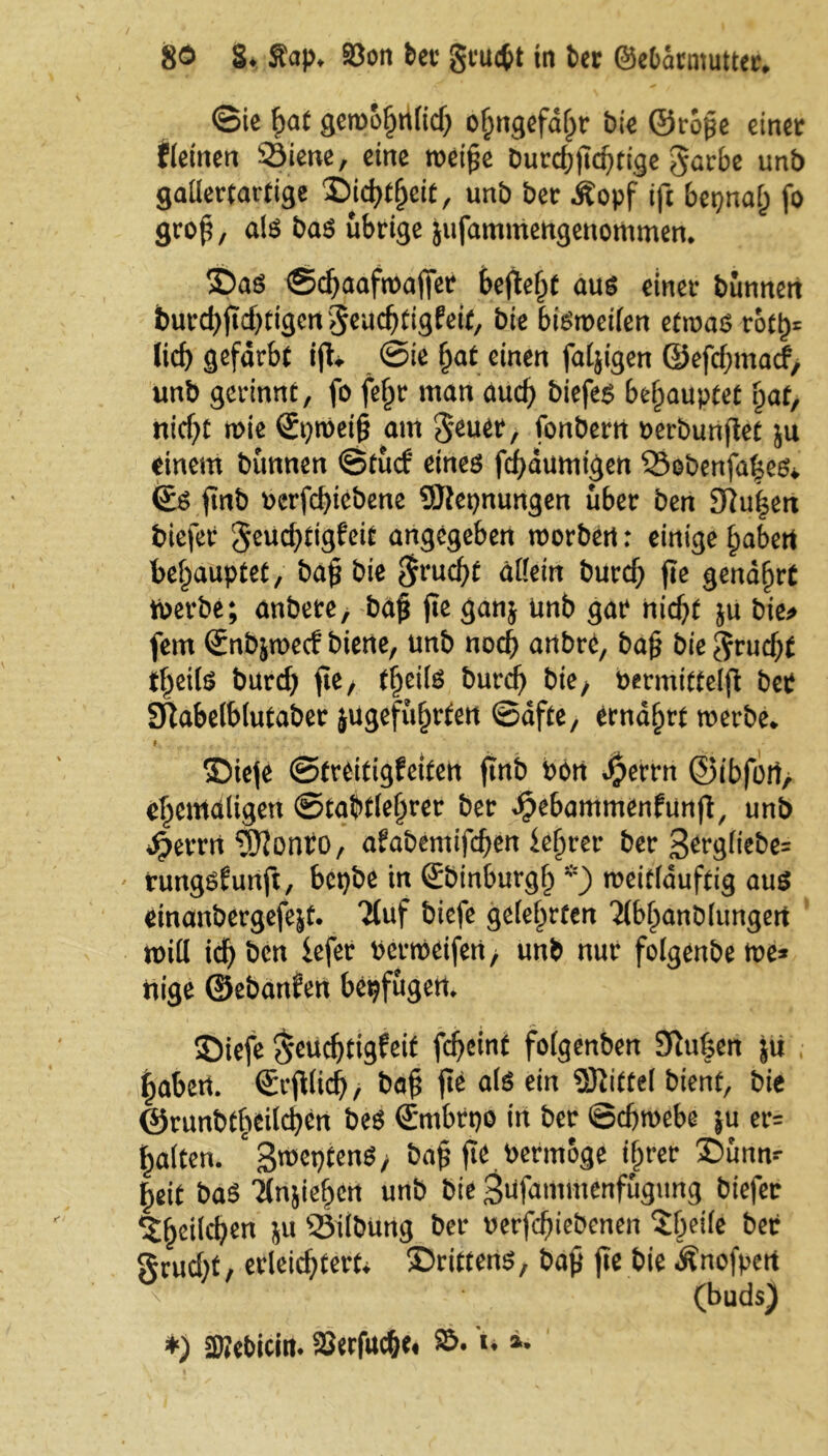 ©ie f>at gew&hrtlid) ohngefaßr feie ©roße einer fleinen 33iene, eine weiße burcßficßtige garbe unb gallertartige Dichtheit, unb ber dfopf ift bepnal; fo groß, als bas übrige jufamntengenommen. Das ©cßaafwaffer befielt aus einer bunnen tmrd)ftd)tigengeucbtigfeit, bie bisweilen etwas rott)= lieb gefärbt ift. ©ie f)at einen faljigen ©efd;macf, unb gerinnt, fo feljr man aud) biefes behauptet Ifaf, ttidjt wie ©pweiß am geuer, fonbern berbunflet ju einem bunnen ©tud‘ eines feßdumtgen löebenfaßes* ©S ftnb oerfd)iebene SJlepnungen über ben 3ftu|en biefer geucßttgfeit angegeben worben: einige §abert behauptet, baß bie grueßf allein bureß fie genährt Werbe; anbere, baß fie ganj unb gat* nicht ju bie» fern ©nbjwecf biene, unb noch anbre, baß bie grudft tßeils burd) fie, t!)ci(S bureß bie/ bermitfelfi bet SRabelblufaber jugefu^fbert ©dfte, ernährt werbe. Diefe ©treitigfeiten ftnb bon Jperrn ©ibfori, ehemaligen ©tabtleßrer ber Jjebammenfunß, unb Operrrt 'Sfionro, afabemtfeßen leerer ber ßergliebe» tungsfunfi, bepbe in ©binburgß *) weitläuftig aus einanbergefejf. Jluf biefe gelehrten ’Mbljanblungert will id) ben fefer berweifeti, unb nur folgenbe we* ttige ©ebanfen bepfugen. IDiefe geueßtigfeit fcßeüit folgenben 9iußen ju labert, ©cfilicß / baß fte als ein Mittel bient, bie @nmbthei(d)cn bes ©mbrpo in ber Schwebe ju er= halten. c>$roet)tenS, baß fie bermoge ißrer Dunw heit baS Tlnsiehen unb bie gufammenfugung biefer Ehelichen ju ©Übung ber berfeßiebenen Sßeile ber grud)t, erleichtert* Drittens, baß fte bie Änofpen *' (buds) ♦) SWebicta. SJerfucße. S&. u ».