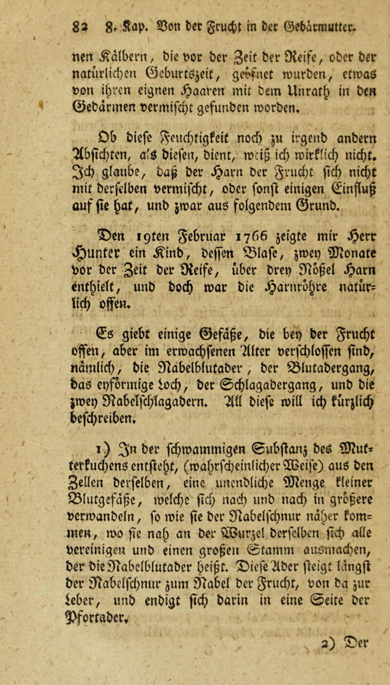 nen Käftern, bic bor ber Seit ber JKeife, ober ber natürlichen ©eburtsjeit, geriet mürben, etwas bon t^rcn eignen paaren mit bem Unrath in be« ©ebdnnen t>ermtfcf>t gefunben roorben* Ob biefe ^euchtigfeit noch ju irgenb anbern TtbfTcfitcn, <xl$ biefen, bient, weiß ich mirflid) nicht* 3d) glaube, baß öer Sjcivn ber §ru$t ftcf> nicht mit berfelben bermifcht, ober fonft einigen Sinftuf* auf fie hat, unb jwar aus folgenbcm ©runb, 5Den iQten Sr&ruar 1766 jeigte mir #crr drunter ein Äinb, beften 25lafe, jroet) Monate bor ber Seit ber SKeife, über Drei) 5)7o£el fyavn enthielt, unb hoch mar bie Jjjafnr&hr* natür= lieh offen* / €s giebt einige ©efd£e, bie bet) ber offen, aber im ermachfenen Tllter berfchlojfen jtnb, nämlich, bie Sftabelblutabet*, ber SMutabergang, bdö eiförmige loch, ber ©chlagabergang, unb bie }met) 3Rabelfchtagaberm TW biefe n>ill ich fürjlich befchreiben* v t i) ^n ber fdjmammigen ©ubjtanj bes 3Kut* terfuchens entfielet, (mahrfcheinlicherSBeife) aus ben Sollen berfelben, eine unenbliche SSRenge Heiner 23lutgefd£e, welche (Id) nach unb nach in größere bennanbeln, fo wie fte ber 91abelfcf)nur naher fom= men, roo fte nah arl hör SBurjel berfelben ftd) alle bereinigen unb einen großen ©famm autSniachen, ber breSlabclblutaber heifjt» Diefe Tiber (leigt langjl ber 91abelfchmtr jum Jftabel ber 3*rucht, bon ba jur ieber, unb enbigt ftef; barin in eine ©eite ber 9>fortaber* 2) 3>r