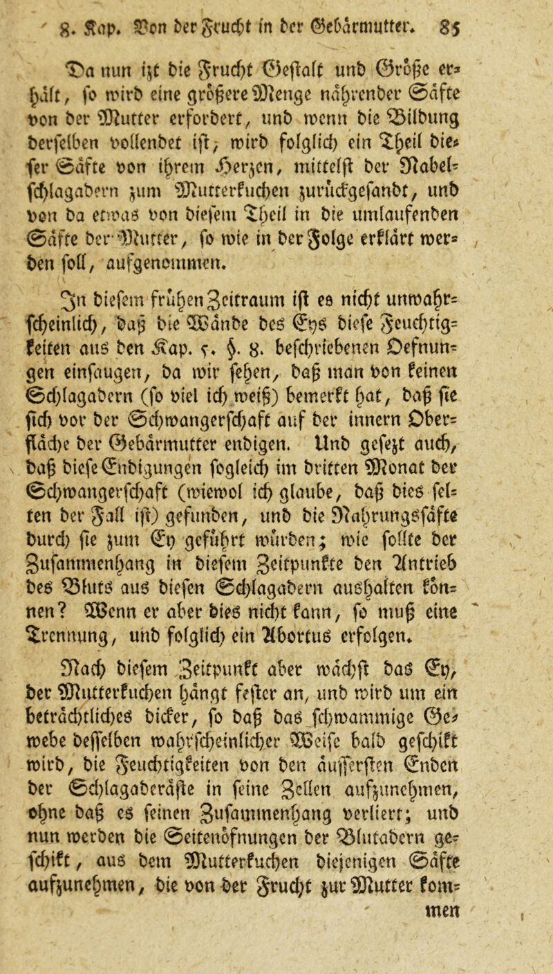 Da nun i$t bie $rud)t ©eftaff unt) ©rope er* f)dft, fo wirb eine größere 33}enge ndfjrenber ©dfte t>on ber SÖiutter erforbert, unb wenn bie ‘Silbung berfelben Poffenbet tft; wirb fofglid) ein D^eif bie^ fer ©dfte oon ihrem Jperjcn, mitteffl ber Sftabef* fd)lagabern jum Sßurterfneben jurucfgefanbt, unb \>on ba etwas oon biefem ‘Sfjeü in bie umfaufenbert ©affe ber '»Bluffer, fo wie in bergolge erffdrt wer® ben foff, aufgenommen. ^n biefem frühen Zeitraum ift eö nid)t unwafjr= fdjeinlid), ba£ bie KJänbe bes (Jps biefe 5euc^ttg= Peifen aus ben ^vap. s* §• 8* betriebenen Defnun- gen einfaugen, ba wir fef)en7 ba§ man oen feinen ©djfagabcrn (fo oiel id) mei§) bemerft fyat, ba£ fic jid) bor ber ©d)wangerfd;aff auf ber innern £>ber= ftdd)e ber ©ebdrmutter enbigen, Unb gefegt auch, ba£ biefe ©tbigungen fogfeid) im brifren 5J?onat ber ©d;>wangerfd;)aft (wtewof id) glaube, bafj bies feU ten ber $afl i|l) gefunben, unb bie 9uil)rungSfdffe burd) fie Jum geführt würben; wie foffte ber gufammenfjang in biefem geitpunfte ben Tfntrieb bes S3futs aus biefen ©d)fagabern aushaften fort* nen? 5Benn er aber bies nid)t fann, fo mu£ eine Trennung, unb fofglid) ein ÄbortuS erfolgen* Sftad) biefem 3^Punft aber wdd;fi bas ©), ber Slutterfucben hangt feftcr an, unb wirb um ein betrdd)tlid)es biefer, fo ba£ bas fd)wammige ©e* webe bejfelben wahPfd)einfid)er SSeife bafb gefd)ift wirb, bie $eud)tigfeiten bon ben dufferften €nbcn ber ©d)lagabcrdfte in feine 3cbfcn aufjunchmen, ohne ba$ es feinen 3ufnmmenhang perliert; unb nun werben bie ©eitenofnungen ber ^Mutabcrn ge- fcfyift, aus betn 9ftutterfud)en biejenigen ©dfte aufjunehmen, bie non ber §rud)t jur SKutter fom- men