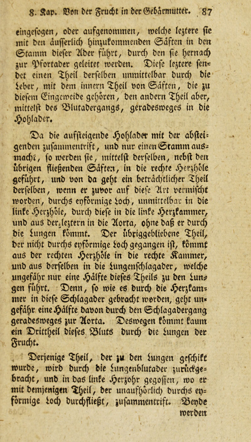 eingefogen, ober aufgenommen, welche lejtere fte mit ben dujferlicf) hinjufommenben ©dften in ben ©tamm biefer 2lber führt, burcf) ben fie hernach jur <pfotfaber geleitet werben* Siefe (ejtere fen* bet einen ‘i^eil berfelben unmittelbar burd) bie Über, mit bem innern bon ©dften, bie ju biefem ©ngeroeibe geboren, ben anbern S^eif aber, mittelfl bes 33lutabergang$, gerabesweges in bie #ol)laber* Sa bie aufftetgenbe Jjohlaber mit ber abfict= genben jufammentrift, unb nur einen ©ramm auß- ntad)t, fo werben fte, mittelji berfelben, nebjt ben übrigen füe^enben ©dften, in bie rechte ^erjfjofe geführt, unb bon ba gel)t ein beträchtlicher 2he^ berfelben, wenn er jubor auf biefe Tlvt vermifeht worben, burchs eiförmige loch/ unmittelbar in bie linfe djcrjhole, burch biefe in bie linfe gpcrjfammer, unb aus berJestern in bie Tlorta, ohne ba£ er burcf) bie lungen fommt* Ser ubriggebltebene eil, ber nicht Durrf)ö eiförmige ioch gegangen ift, fommt aus ber rechten dperjhole in bie rechte Kammer, unb aus berfelben in bie iungcnfchlagaber, welche ungefähr nur eine Jpdlfte biefeS 'theils ju ben Um* gen fuhrt* Senn, fo wie es burch bie Jperjfam- mer in biefe ©chlagaber gebracht worben, geht un* gefdht eine Jg)affte babon burch ben ©chlagabergang gerabesweges jur 7(orta> Seswegen fommt faunt ein Srittheil biefes SMuts burch bie Umgen ber Srudjt* Serjenige ber ju ben Jungen gefd)if£ würbe, wirb burch bie Umgenblutaber juruefge* bracht, unb in bas linfe Jperjohr gegojfcn, wo er mit bemjentgen ^hß^/ ber unaufhörlich burch^ et)= förmige iod) burch jliept, jufammentrift, 23et)be werben