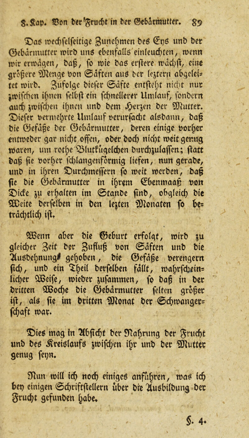 ©a£ mccf>felfeittge gunchmen be$ Qt)$ unb bet Gebärmutter mirb uns ebenfalls einleuchten, menn mir ermdgen, ba£, fo mie bas erflere mdchfi;, eint größere 5JIenge bon ©dften aus ber (extern abgelebt tet mivb, Zufolge btefer ©dfte entfielt nicht nur imifcfrm ihnen felbft ein fchneHem* Umlauf, fonbevn auch jmifchen if)neu unb bem S)erjen ber SEftutter. ©iefer vermehrte Umlauf oerurjaebt aisbann, ba£ bie ©efdpe bei’ ©ebdrmutter, beten einige borget entmebet gar nicht offen, ober bod) nicht meit genug maven, um rotfpe QMutfügelchen buteb^ufaffen; f\att baf fie borget fd)langenformig liefen, nun gerabe, unb in ihren 2Durd)tneflern fo meit merben, ba§ fie bie ©ebdrmutter in ihrem Gbenmaah von SDtcfe ju erhalten im ©tanbe ftnb, obgleich bie Sßeite berfelben in ben lejten Monate« fo be- trächtlich ijtt Süßetm aber bie ©eburt erfolgt, mirb $u gleicher 3eit ber 3ufu$ uon ©dften unb bie Tlusbehnung* gehoben, bie ©efdfe berengern fleh, unb ein $1)^ berfelben fallt, mahrfchein= lieber £6eife, mietrer jufammen, fo ba£ in ber brieten 3Bod)e bie Gebärmutter feiten großer ijl, als fte im britten SKonat ber ©chmanger- fchaft mar. Sbies mag in Ttbfichf ber Nahrung ber Jrucht unb bes Kreislaufs jmifd;en iljt unb ber 3)}uttet genug fepm 9iun mill ich «och einiges anfufjten, mas ich bet) einigen ©chriftjMern über bte ^usbtfbung ber grucht gefunben habe»