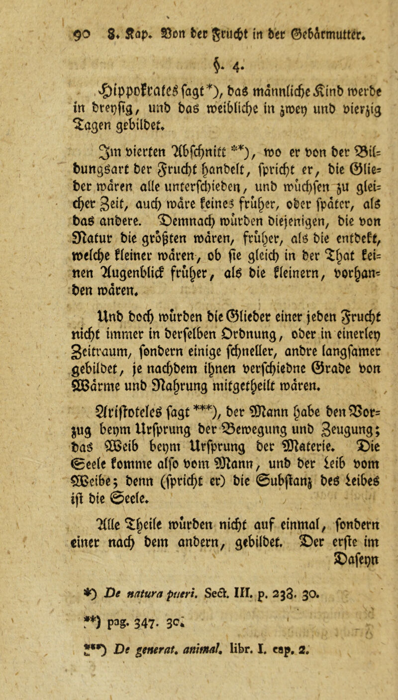 §* 4- ^ippcfCCite# fagt ba$ mannlidjeÄinb werbe in brepftg, unb bas roeibficf>e in jmet) unb oierjig *£agen gebtlbet* 2>m vierten Ttbfcfmift **), mo er Pon ber 33t(= bungSarf ber 5rud)t f)anbelt, fpricfyt er, bie ®lie= ber mären alle unterfebiebett, unb mud)fen ju gleU cfyet Beit, auch mdre feines früher, ober fpatcr, als baß anbere. Demnad) mürben Diejenigen, bie pon Sftatur bie großen mdren, früher, als bie entbeft, rnldje Heiner mdren, ob fte glcid) in ber $f)af fei= nen Ttugenblic? früher, als bie f(einem, Por^an* ben mdren, Unb bodj mürben bie ©lieber einer jeben ^rud)t nid)f immer in berfelben Drbnung, ober in einerlei) Zeitraum, fonbern einige fcfmeüer, anbre langfamer gebilbet, je nadjbem il)nen perfd)tebne @rabe Pon SGBdrme unb Sprung mifgefbetlf mdren, Sfriffoteleg fagt ***), ber 3jftann fjabe ben 33or= jug bepm Urfprung ber 23emegung unb Beugung; baß SÖSeib bepnt Urfprung ber Sflaferie, Die ® eele fomrne alfo Pom 931ann, unb ber leib Pom SEBeibe; benn (fpric^t er) bie ©ubjlanj be$ ieibeS ij\ bie ©eele, 2flle Steile mürben nidjf auf einmal, fonbern einer nad) bem anbern, gebilbet Der erjle im SDafeptt 3*0 natura pueri. Se6V. III. p. 233* 30. **) F8* 347- 3<?i De geturnt, animal, libr. I. tap, 2.