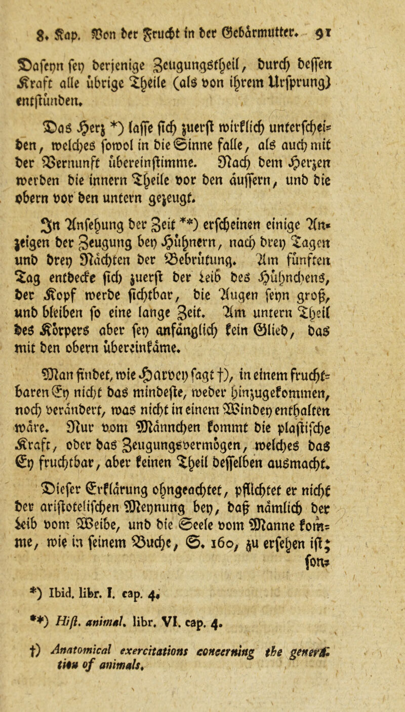 Safepn fei) berjenige 3cu3un8Sfheil, burd) beffett Äraft alle übrige Steile (a(ö bon intern Urfprung) entfiünben* 35a$ $erj *) (affe ftdj juerfl wirflid) unterfchei* ben, welches forool in bie©inne falle, als auch mit ber Vernunft übereinjiimme. Sftacf) bem dperjen werben bie innern Steile bor ben duffem, unb bie bbern bor ben untern gejeugf. 3« 'Hnfefmng ber 3eit **) erfcbeinen einige 7(n* jeigen ber Beugung bei) ^ü^nern, nach brei) Sagen unb brei) 97ad>ten ber Sebrüfung. 21m fünften Sag entbecfe fid> juerfl ber leib bes JjjuhncbenS, ber Äopf werbe fidjtbar, bie ?(ugen fepn gro$, unb bleiben fo eine lange 3eit* untern Sbeil bes Äbrpers aber fei) anfänglich fein ©lieb, bas mit ben obern übereinfdme* 532an ftnbef, wie $arbci) fagt f), in einem frud)f= baren St) nicht bas minbefie, weber hmjugefommen, nach berdubert, was nicht in einem SSinbet) enthalten wäre. 92ur bom ©lanncben fommt bie plajtifche Ärafc, ober bas 3eugungSbermogen, welches ba$ St) fruchtbar, aber feinen Sl)eil befifelben auSmachf* ®iefer Srfldrung ofmgead)tet, pflichtet er nid)t ber arijlotefifchen SÖJetjnung bet), baf nämlich ber ktb bom 2Beibe, unb bie ©eele bom SSKanne fom= me, wie in feinem 53ud)e, ©♦ 160, ju erfeljen ijt; fon* *) Ibid. libr. I. cap. 4, **) Hiß. animal. libr, Vi. cap, 4. |) Anatomien! exercitations eoncerning the gener& tu» of animals♦