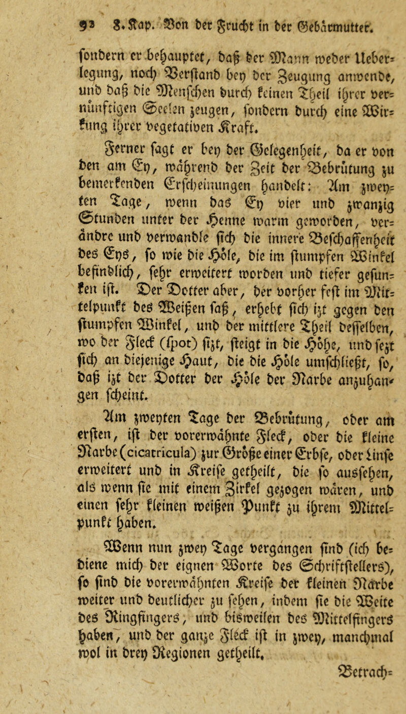 fonbern er .behauptet, ba§ ber 9Kam meber Uebet* legung, nod) $3erjlanb bep ber Saugung anwenbe, unb ba§ bic ©enfd)en burcf) feinen Xfieü if)rcr ver= nunftigen @eelen jeugen, fonbern burd) eine ©ir* ?«ng i§rer vegetativen jfraft. ferner fagt er bep ber @clcgenf>eit, ba er von ben am ®p, md^renb ber geit ber 53ebrutung ju bemerfenben (Erfdjeünmgen ^nbeft: 2(m jwep= fen ‘Jage, wenn bas (?p hier unb jtranjig ©tunben unter ber $enne warm geworben, ver= anbre unb verwanble ftd> bic innere 25efcbafferifyeit beö <JpS, fo wie bie^ofe, bte im fiumpfen ©infei befmblid), fe^r erweitert worben unb tiefer gefun* fen ift. £)er 25otter aber, ber vorder fcjt im üRit= telpunft beö ©eipen faf, ergebt fid) iyt gegen ben fiumpfen ©infei, unb ber mittlere Jl)ei( bejfelben, wo ber gdeef (fpot) fot, feigt in bie Jjjo&e, unb fejt ftcb an biejenige ijaut, bie bie Sfoit umfdiliejtf, fo, ba£ iit ber Dotter ber £Me ber 9iarbe amufian* gen fc&einf, jwepten Jage ber 95ebrutung, ober am er|ien, ijl ber vorerwähnte glecf, ober bie fleine 97arbe(cicacricula) jur@ro§c einer ßrrbfe, oberiinfe erweitert unb in «Streife geteilt, bie fo auöfe^en, alö wennftc mit einem 3irM gejogen waren, unb einen fe£r f(einen weiten 9>unft ju ijjrem ©ittef* punft haben« ©enn nun jwep Jage vergangen ftnb (icf) be* biene mid) ber eignen ©orte bes ©cbriftjMerö), fo finb bie vorerwähnten Greife ber fleinen 9lärbe weiter unb beutltcber $u fe^en, inbem fte bie ©eite bes iRingjwgerg, unb bisweilen bes 9)}ittelftnger$ haberC, unb ber ganje $l(d ifl in jwep, manchmal wol in brep Siegionen geteilt* S5etrad>=