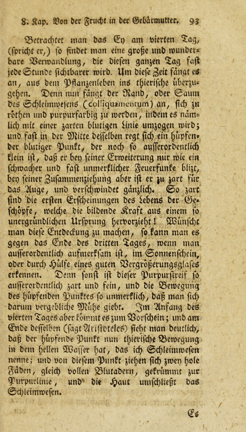 53etradjfet man Pas Qi) am vierten ‘Zag, (fprid;t er,) fo fmPet man eine gro£e unb rcunPer« bare SSerroanPIung, Pie Picfen ganjen Sag fajt jePe©tunPe ficptbarer roirb. Um Piefe 3^ fangt es an, aus Pem <P$an$enleben ins tpicrifd)e übcrju= gepen. X)enn nun fangt Per ÜiattP, ober ©autu PeS ©cpleimmejenS (coliiquamentum) an, ftd) }U rotten unP purpurfarbig ju mefPen, inPein es ndm= lief? mit einer jarten blutigen Itnie umjogen n>irP; unb faft in Per 5Jiitte Peffelben regt ftd) ein Impfen* Per blutiger Punft, Per nod) fo aufietorPentlicf) Kein tft, Pafi er bet) feiner (Jrmeiterung nur rnie ein fd)n)öd;er unP fajl unmerfltcper $euetfunfe blt&t, bet) feiner Snfammcnjiepung aber ijl er ju jart für PaS 2(uge, unP oerfdjminPet ganjlid). ©0 jatt ftnP Pie erjlen ®rfd)emungen PeS iebenS Per ®e* fd)bpfe, melcpe Pie bilPenPe Äraft aus einem fo unergrünPltd)en Urfprung perPorjiept! SOBunfcpc man Piefe SntPed'ung ju mad)en, fo fann man es gegen Pas (T;nPe PeS Pritten SageS, roenn man aujTerorPcntlid) aufmerffarn ijl, im ©onnenfepem, ober Purd) dpüffe eines guten 23ergrbj?erungsglafe$ erfennem ®enn fenft ijl Piefer ^nrputftreif jo auffercrPcndid) jart unP fein, unP Pie 33etoegung PeS pupfenPcn fünftes fo unmerf(id), ba£ man ftd> Parum ocrgeblicpe SSJKtpe giebf. 3m Anfang vierten Sages aber f ommt es $um SSorfdKin; unb am (EnPe Pejfelben (fagtSlrijletdcS) fiept man Peutlicp, Pa^ Per püpfenbe 93unft nun tpiertjepe Q5en>egung in Pem pellen 5Ba(fer pat, Pas icp ©cpleimwefen nenne; unP oon Piejem <Punft jtepen fiep jmen pole $äPen, gleicp Pollen SMutaPern, gefrummt $uc ^furpurlinte, unP Pie £aut umfcpließt PaS ©ä)leimn>efem